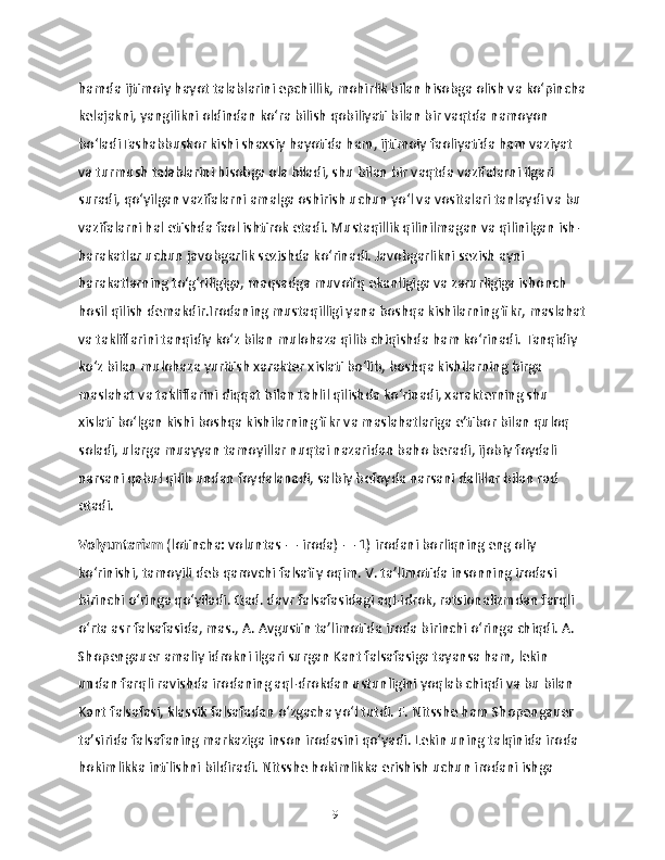 hamda ijtimoiy hayot talablarini epchillik, mohirlik bilan hisobga olish va ko‘pincha
kelajakni, yangilikni oldindan ko‘ra bilish qobiliyati bilan bir vaqtda namoyon 
bo‘ladiTashabbuskor kishi shaxsiy hayotida ham, ijtimoiy faoliyatida ham vaziyat 
va turmush talablarini hisobga ola biladi, shu bilan bir vaqtda vazifalarni ilgari 
suradi, qo‘yilgan vazifalarni amalga oshirish uchun yo‘l va vositalari tanlaydi va bu 
vazifalarni hal etishda faol ishtirok etadi. Mustaqillik qilinilmagan va qilinilgan ish-
harakatlar uchun javobgarlik sezishda ko‘rinadi. Javobgarlikni sezish ayni 
harakatlarning to‘g‘riligiga, maqsadga muvofiq ekanligiga va zarurligiga ishonch 
hosil qilish demakdir.Irodaning mustaqilligi yana boshqa kishilarning fikr, maslahat
va takliflarini tanqidiy ko‘z bilan mulohaza qilib chiqishda ham ko‘rinadi. Tanqidiy 
ko‘z bilan mulohaza yuritish xarakter xislati bo‘lib, boshqa kishilarning birga 
maslahat va takliflarini diqqat bilan tahlil qilishda ko‘rinadi, xarakterning shu 
xislati bo‘lgan kishi boshqa kishilarning fikr va maslahatlariga e’tibor bilan quloq 
soladi, ularga muayyan tamoyillar nuqtai nazaridan baho beradi, ijobiy foydali 
narsani qabul qilib undan foydalanadi, salbiy befoyda narsani dalillar bilan rad 
etadi.
Volyuntarizm  (lotincha: voluntas — iroda) — 1) irodani borliqning eng oliy 
koʻrinishi, tamoyili deb qarovchi falsafiy oqim. V. taʼlimotida insonning irodasi 
birinchi oʻringa qoʻyiladi. Qad. davr falsafasidagi aql-idrok, ratsionalizmdan farqli 
oʻrta asr falsafasida, mas., A. Avgustin taʼlimotida iroda birinchi oʻringa chiqdi. A. 
Shopengauer amaliy idrokni ilgari surgan Kant falsafasiga tayansa ham, lekin 
undan farqli ravishda irodaning aql-drokdan ustunligini yoqlab chiqdi va bu bilan 
Kant falsafasi, klassik falsafadan oʻzgacha yoʻl tutdi. F. Nitsshe ham Shopengauer 
taʼsirida falsafaning markaziga inson irodasini qoʻyadi. Lekin uning talqinida iroda 
hokimlikka intilishni bildiradi. Nitsshe hokimlikka erishish uchun irodani ishga 
19 