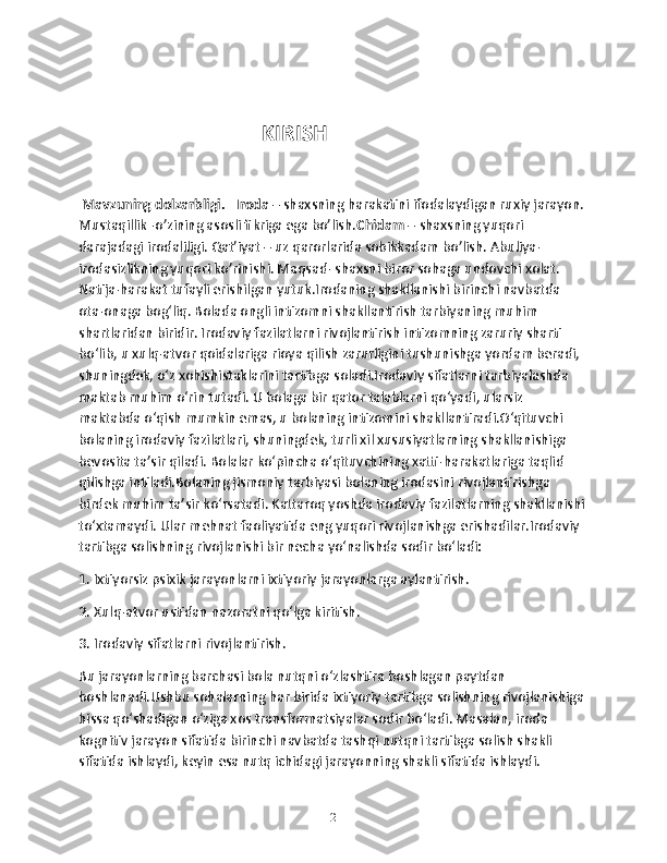                                   KIRISH 
  Mavzuning dolzarbligi.     Iroda  – shaxsning harakatini ifodalaydigan ruxiy jarayon. 
Mustaqillik -o’zining asosli fikriga ega bo’lish. Chidam  – shaxsning yuqori 
darajadagi irodaliligi. Qat’iyat – uz qarorlarida sobikkadam bo’lish. Abuliya-
irodasizlikning yuqori ko’rinishi. Maqsad- shaxsni biror sohaga undovchi xolat. 
Natija-harakat tufayli erishilgan yutuk.Irodaning shakllanishi birinchi navbatda 
ota-onaga bog‘liq. Bolada ongli intizomni shakllantirish tarbiyaning muhim 
shartlaridan biridir. Irodaviy fazilatlarni rivojlantirish intizomning zaruriy sharti 
bo‘lib, u xulq-atvor qoidalariga rioya qilish zarurligini tushunishga yordam beradi, 
shuningdek, o‘z xohishistaklarini tartibga soladi.Irodaviy sifatlarni tarbiyalashda 
maktab muhim o‘rin tutadi. U bolaga bir qator talablarni qo‘yadi, ularsiz 
maktabda o‘qish mumkin emas, u bolaning intizomini shakllantiradi.O‘qituvchi 
bolaning irodaviy fazilatlari, shuningdek, turli xil xususiyatlarning shakllanishiga 
bevosita ta’sir qiladi. Bolalar ko‘pincha o‘qituvchining xatti-harakatlariga taqlid 
qilishga intiladi.Bolaning jismoniy tarbiyasi bolaning irodasini rivojlantirishga 
birdek muhim ta’sir ko‘rsatadi. Kattaroq yoshda irodaviy fazilatlarning shakllanishi 
to‘xtamaydi. Ular mehnat faoliyatida eng yuqori rivojlanishga erishadilar.Irodaviy 
tartibga solishning rivojlanishi bir necha yo‘nalishda sodir bo‘ladi:
1. Ixtiyorsiz psixik jarayonlarni ixtiyoriy jarayonlarga aylantirish.
2. Xulq-atvor ustidan nazoratni qo‘lga kiritish.
3. Irodaviy sifatlarni rivojlantirish.
Bu jarayonlarning barchasi bola nutqni o‘zlashtira boshlagan paytdan 
boshlanadi.Ushbu sohalarning har birida ixtiyoriy tartibga solishning rivojlanishiga 
hissa qo‘shadigan o‘ziga xos transformatsiyalar sodir bo‘ladi. Masalan, iroda 
kognitiv jarayon sifatida birinchi navbatda tashqi nutqni tartibga solish shakli 
sifatida ishlaydi, keyin esa nutq ichidagi jarayonning shakli sifatida ishlaydi. 
2 