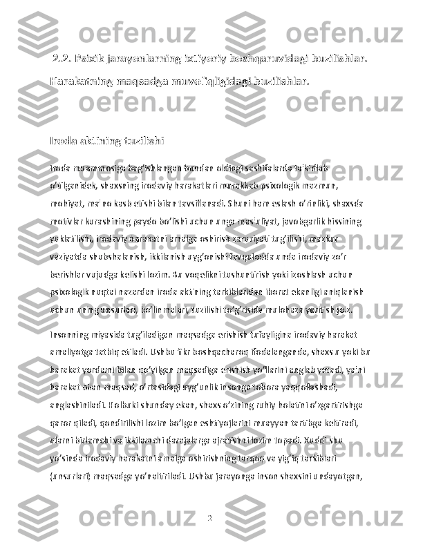  2.2. Psixik jarayonlarning ixtiyoriy boshqaruvidagi buzilishlar. 
Harakatning maqsadga muvofiqligidagi buzilishlar. 
Iroda aktining tuzilishi 
Iroda muammosiga bag’ishlangan bundan oldingi sashifalarda ta'kidlab 
o’tilganidek, shaxsning irodaviy harakatlari murakkab psixologik mazmun, 
mohiyat, ma'no kasb etishi bilan tavsiflanadi. Shuni ham eslash o’rinliki, shaxsda 
motivlar kurashining paydo bo’lishi uchun unga mas'uliyat, javobgarlik hissining 
yuklatilishi, irodaviy harakatni amalga oshirish zaruriyati tug’ilishi, mazkur 
vaziyatda shubshalanish, ikkilanish uyg’onishi favqulodda unda irodaviy zo’r 
berishlar vujudga kelishi lozim. Bu voqelikni tushuntirish yoki izoshlash uchun 
psixologik nuqtai nazardan iroda aktining tarkiblaridan iborat ekanligi aniqlanish 
uchun uning unsurlari, bo’linmalari, tuzilishi to’g’risida mulohaza yuritish joiz. 
Insonning miyasida tug’iladigan maqsadga erishish tufayligina irodaviy harakat 
amaliyotga tatbiq etiladi. Ushbu fikr boshqacharoq ifodalanganda, shaxs u yoki bu 
harakat yordami bilan qo’yilgan maqsadiga erishish yo’llarini anglab yetadi, ya'ni 
harakat bilan maqsad, o’rtasidagi uyg’unlik insonga tobora yaqqollashadi, 
anglashiniladi. Holbuki shunday ekan, shaxs o’zining ruhiy holatini o’zgartirishga 
qaror qiladi, qondirilishi lozim bo’lgan eshtiyojlarini muayyan tartibga keltiradi, 
ularni birlamchi va ikkilamchi darajalarga ajratishni lozim topadi. Xuddi shu 
yo’sinda irodaviy harakatni amalga oshirishning tarqoq va yig’iq tarkiblari 
(unsurlari) maqsadga yo’naltiriladi. Ushbu jarayonga inson shaxsini undayotgan, 
21 