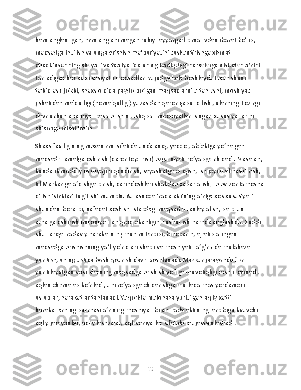 ham anglanilgan, ham anglanilmagan ruhiy tayyorgarlik motivdan iborat bo’lib, 
maqsadga intilish va unga erishish majburiyatini tushuntirishga xizmat 
qiladi.Insonning shayoti va faoliyatida uning borliqdagi narsalarga nisbatan o’zini 
tortadigan har xil xususiyatli maqsadlari vujudga kela boshlaydi. Lekin shuni 
ta'kidlash joizki, shaxs oldida paydo bo’lgan maqsadlarni u tanlashi, moshiyat 
jishatidan ma'qulligi (noma'qulligi) yuzasidan qaror qabul qilishi, ularning Hozirgi 
davr uchun ahamiyat kasb etishini, istiqbol imkoniyatlari singari xususiyatlarini 
shisobga olishi lozim.
Shaxs faolligining mexanizmi sifatida unda aniq, yaqqol, ob'ektga yo’nalgan 
maqsadni amalga oshirish (qaror toptirish) ezgu niyati ro’yobga chiqadi. Masalan, 
kundalik moddiy eshtiyojini qondirish, sayoshatga chiqish, ish joyini almashtirish, 
til Markaziga o’qishga kirish, qarindoshlari sholidan xabar olish, televizor tomosha 
qilish istaklari tug’ilishi mumkin. Bu asnoda iroda aktining o’ziga xos xususiyati 
shundan iboratki, nafaqat xoshish-istakdagi maqsadni tanlay olish, balki uni 
amalga oshirish imkoniyati aniqroq ekanligini tushunish hamda anglashdir. Xuddi 
shu tariqa irodaviy harakatning muhim tarkibi, binobarin, ajratib olingan 
maqsadga erishishning yo’l-yo’riqlari shakli va moshiyati to’g’risida mulohaza 
yuritish, uning ustida bosh qotirish davri boshlanadi. Mazkur jarayonda fikr 
yuritilayotgan vositalarning maqsadga erishish yo’liga muvofiqligi tashlil qilinadi, 
aqlan chamalab ko’riladi, uni ro’yobga chiqarishga mutlaqo mos yordamchi 
uslublar, harakatlar tanlanadi. Yuqorida mulohaza yuritilgan aqliy xatti-
harakatlarning barchasi o’zining moshiyati bilan iroda aktining tarkibiga kiruvchi 
aqliy jarayonlar, aqliy lashzalar, aqli vaziyatlar sifatida mujassamlashadi.
22 