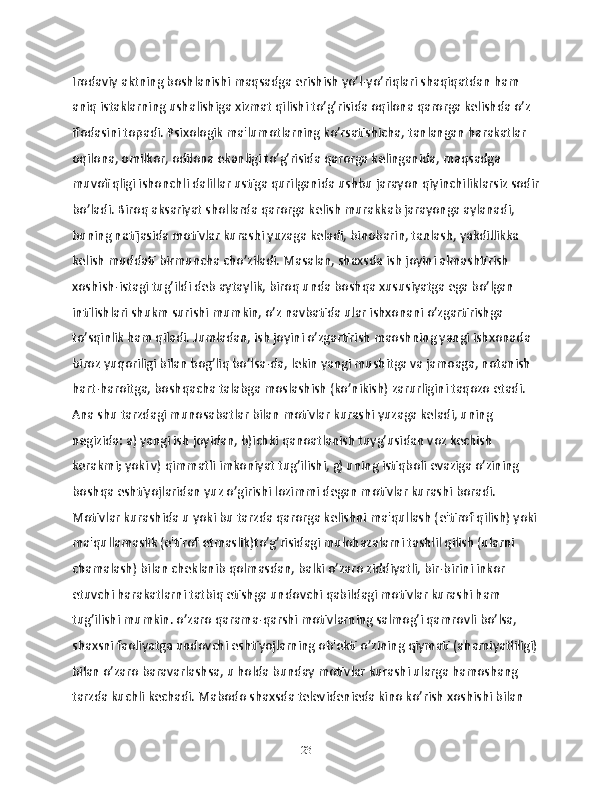 Irodaviy aktning boshlanishi maqsadga erishish yo’l-yo’riqlari shaqiqatdan ham 
aniq istaklarning ushalishiga xizmat qilishi to’g’risida oqilona qarorga kelishda o’z 
ifodasini topadi. Psixologik ma'lumotlarning ko’rsatishicha, tanlangan harakatlar 
oqilona, omilkor, odilona ekanligi to’g’risida qarorga kelinganida, maqsadga 
muvofiqligi ishonchli dalillar ustiga qurilganida ushbu jarayon qiyinchiliklarsiz sodir
bo’ladi. Biroq aksariyat shollarda qarorga kelish murakkab jarayonga aylanadi, 
buning natijasida motivlar kurashi yuzaga keladi, binobarin, tanlash, yakdillikka 
kelish muddati birmuncha cho’ziladi. Masalan, shaxsda ish joyini almashtirish 
xoshish-istagi tug’ildi deb aytaylik, biroq unda boshqa xususiyatga ega bo’lgan 
intilishlari shukm surishi mumkin, o’z navbatida ular ishxonani o’zgartirishga 
to’sqinlik ham qiladi. Jumladan, ish joyini o’zgartirish maoshning yangi ishxonada 
biroz yuqoriligi bilan bog’liq bo’lsa-da, lekin yangi mushitga va jamoaga, notanish 
hart-haroitga, boshqacha talabga moslashish (ko’nikish) zarurligini taqozo etadi. 
Ana shu tarzdagi munosabatlar bilan motivlar kurashi yuzaga keladi, uning 
negizida: a) yangi ish joyidan, b)ichki qanoatlanish tuyg’usidan voz kechish 
kerakmi; yoki v) qimmatli imkoniyat tug’ilishi, g) uning istiqboli evaziga o’zining 
boshqa eshtiyojlaridan yuz o’girishi lozimmi degan motivlar kurashi boradi. 
Motivlar kurashida u yoki bu tarzda qarorga kelishni ma'qullash (e'tirof qilish) yoki
ma'qullamaslik (e'tirof etmaslik)to’g’risidagi mulohazalarni tashlil qilish (ularni 
chamalash) bilan cheklanib qolmasdan, balki o’zaro ziddiyatli, bir-birini inkor 
etuvchi harakatlarni tatbiq etishga undovchi qabildagi motivlar kurashi ham 
tug’ilishi mumkin. o’zaro qarama-qarshi motivlarning salmog’i qamrovli bo’lsa, 
shaxsni faoliyatga undovchi eshtiyojlarning ob'ekti o’zining qiymati (ahamiyatliligi)
bilan o’zaro baravarlashsa, u holda bunday motivlar kurashi ularga hamoshang 
tarzda kuchli kechadi. Mabodo shaxsda televidenieda kino ko’rish xoshishi bilan 
23 