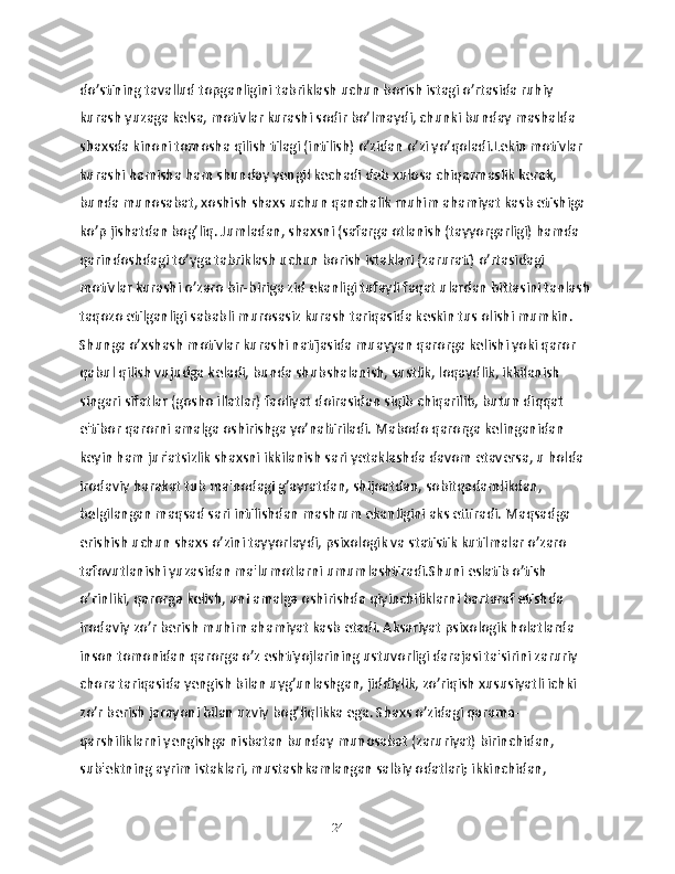 do’stining tavallud topganligini tabriklash uchun borish istagi o’rtasida ruhiy 
kurash yuzaga kelsa, motivlar kurashi sodir bo’lmaydi, chunki bunday mashalda 
shaxsda kinoni tomosha qilish tilagi (intilish) o’zidan o’zi yo’qoladi.Lekin motivlar 
kurashi hamisha ham shunday yengil kechadi deb xulosa chiqarmaslik kerak, 
bunda munosabat, xoshish shaxs uchun qanchalik muhim ahamiyat kasb etishiga 
ko’p jishatdan bog’liq. Jumladan, shaxsni (safarga otlanish (tayyorgarligi) hamda 
qarindoshdagi to’yga tabriklash uchun borish istaklari (zarurati) o’rtasidagi 
motivlar kurashi o’zaro bir-biriga zid ekanligi tufayli faqat ulardan bittasini tanlash 
taqozo etilganligi sababli murosasiz kurash tariqasida keskin tus olishi mumkin. 
Shunga o’xshash motivlar kurashi natijasida muayyan qarorga kelishi yoki qaror 
qabul qilish vujudga keladi, bunda shubshalanish, sustlik, loqaydlik, ikkilanish 
singari sifatlar (gosho illatlar) faoliyat doirasidan siqib chiqarilib, butun diqqat 
e'tibor qarorni amalga oshirishga yo’naltiriladi. Mabodo qarorga kelinganidan 
keyin ham jur'atsizlik shaxsni ikkilanish sari yetaklashda davom etaversa, u holda 
irodaviy harakat tub ma'nodagi g’ayratdan, shijoatdan, sobitqadamlikdan, 
belgilangan maqsad sari intilishdan mashrum ekanligini aks ettiradi. Maqsadga 
erishish uchun shaxs o’zini tayyorlaydi, psixologik va statistik kutilmalar o’zaro 
tafovutlanishi yuzasidan ma'lumotlarni umumlashtiradi.Shuni eslatib o’tish 
o’rinliki, qarorga kelish, uni amalga oshirishda qiyinchiliklarni bartaraf etishda 
irodaviy zo’r berish muhim ahamiyat kasb etadi. Aksariyat psixologik holatlarda 
inson tomonidan qarorga o’z eshtiyojlarining ustuvorligi darajasi ta'sirini zaruriy 
chora tariqasida yengish bilan uyg’unlashgan, jiddiylik, zo’riqish xususiyatli ichki 
zo’r berish jarayoni bilan uzviy bog’liqlikka ega. Shaxs o’zidagi qarama-
qarshiliklarni yengishga nisbatan bunday munosabat (zaruriyat) birinchidan, 
sub'ektning ayrim istaklari, mustashkamlangan salbiy odatlari; ikkinchidan, 
24 