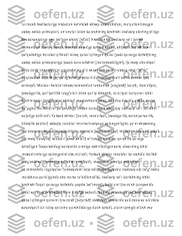 turmush hodisalariga nisbatan ko’nikish shissi; uchinchidan, ma'qullanilmagan 
axloq-odob prinsiplari, an'analar bilan kurashining kechishi irodaviy aktning o’ziga 
xos xususiyatga ega bo’lgan xislati (sifati) hisoblanish irodaviy zo’r berish 
tomonidan idora qilinadi.Insonda vujudga kelgan kuchli, shijoatli intilishlarni 
yo’qolishiga harakat qilinadi Biroq qabul qilingan qaror (yoki qarorga kelish)ning 
axloq-odob prinsiplariga javob bera olishini (mutanosibligini), ijtimoiy ahamiyat 
kasb etish imkoniyatini anglashning o’zi shaxs uchun murakkab ishni "o’lik" 
nuqtasidan siljitishga, qo’zg’atishga yetarli darajadagi omil bo’lib xizmat qila 
olmaydi. Mazkur holatni shaxs tomonidan tushunish (anglash) burch, mas'uliyat, 
javobgarlik, qat'iyatlilik tuyg’ulari bilan qat'iy ishonch, zaruriyat barqaror ichki 
kechinmalar (regulyator shislar) mustashkamlansa, bunday davrda ushbu narsa 
ko’pgina intilishlarni yo’qotishga imkon beradigan shaqiqiy irodaviy zo’r berishni 
vujudga keltiradi. Yuksak shislar (burch, mas'uliyat, javobgarlik, vatanparvarlik, 
fidoiylik kabilar) axloqiy talablar interiorizasiyaga aylanganligini, ya'ni shaxsning 
ma'naviy mulkiga o’tayotganligini, egoistik (xudbinlarcha) intilishlar bilan altruistik
(ijtimoiy fidoiylik) istaklari (xoshishlari) o’rtasida qarama-qarshilik yuzaga 
keladigan favquloddagi vaziyatda amalga oshiriladigan xulq-atvorning ichki 
mexanizmlarga aylanganini aks ettiradi. Yuksak shislar motivlar kurashida intilish 
o’ng yoki so’l tomonga og’ishini aniqlaydi, maqsadni amalga oshishini 
ta'minlashda regulyator funksiyasini bajaradi.Psixologiyada irodaviy akt to’g’risida 
mulohaza yuritilganda shu narsa ta'kidlanadiki, irodaviy zo’r berishning ichki 
kechishi faqat qarorga kelishda paydo bo’lmaydi, balki uni ijro etish jarayonida 
jadal sur'atga erishishda ham amalga oshadi. Buning psixologik ma'nosi shuki, 
qabul qilingan qarorni ijro etish (bajarish) aksariyat shollarda sub'ektiv va ob'ektiv 
xususiyatli bir talay qarama-qarshiliklarga duch keladi, ularni yengib o’tish esa 
25 