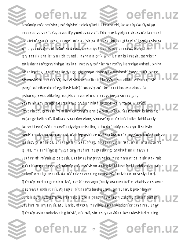 irodaviy zo’r berishni, zo’riqishni talab qiladi. Chunonchi, bozor iqtisodiyotiga 
maqsad va vazifasiz, tasodifiy yondashuv sifatida moslayotgan shaxs o’z turmush 
tarzini o’zgartirmasa, uzoqni ko’zlab ish yuritmasa (bugungi kuni o’tganiga shukur 
qilib yashasa), faollik ko’rsatmasa, imkoniyatidan foydalanmasa, bir qator 
qiyinchiliklarni keltirib chiqaradi. Insonning o’zligi bilan ichki kurashi, xarakter 
xislatlarini o’zgartirishga intilishi irodaviy zo’r berishi tufayli amalga oshadi, xolos. 
Shuningdek, inson sanitariyaga, gigienaga rioya qilib yashashi (sayr qilish, xona 
shavosini almashtirish, ovqat shazm bo’lishini kutish, ozodalikka e'tibor qilishi 
yangi ko’nikmalarni egallash kabi) irodaviy zo’r berishni taqozo etadi. Bu 
psixologik voqelikning negizida insonni oldin shayajonga solmagan, 
tashvishlantirmagan narsalarga e'tibor qilish mexanizmi yotganligi tufayli 
favquloddagi qarshilik salbiy xis tuyg’ularni (stress, affekt, frustrasiya kabilarni) 
vujudga keltiradi. Holbuki shunday ekan, shaxsning o’zini o’zi bilan ichki ruhiy 
kurashi natijasida muvaffaqiyatga erishilsa, u holda ijobiy xususiyatli shissiy 
kechinmalar yuzaga keladi, o’zining ustidan o’zi shukmronlik tuyg’ulari, o’z kuch va
qudratiga ishonch, uni anglab yetish, o’ziga o’zi buyruq berish, o’zini o’zi nazorat 
qilish, o’zini oldiga qo’ygan eng muhim maqsadlarga erishish imkoniyatini 
tushunish ro’yobga chiqadi. Ushbu ruhiy jarayonlar muammo yechimida ishtirok 
etishidan qat'i nazar, irodaviy zo’r berish va uning ichki kechishi kuchli zo’riqishlar 
tufayli amalga oshadi. Bu o’rinda shaxsning xarakteri, individual xususiyatlari, 
ijtimoiy hartlangan xislatlari, har bir narsaga jiddiy munosabati etakchi va ustuvor 
ahamiyat kasb etadi. Ayniqsa, o’zini o’zi boshqarish, gumanistik psixologiya 
tarkibidagi kategoriyalar hamda ularning shayot va faoliyatda namoyon bo’lishi 
muhim rol o’ynaydi. Ma'lumki, shaxsiy mayllar, ustanovkalardan tashqari, unga 
ijtimoiy ustanovkalarning ta'siri, o’z roli, statusi yuzasidan basholash tizimining 
26 