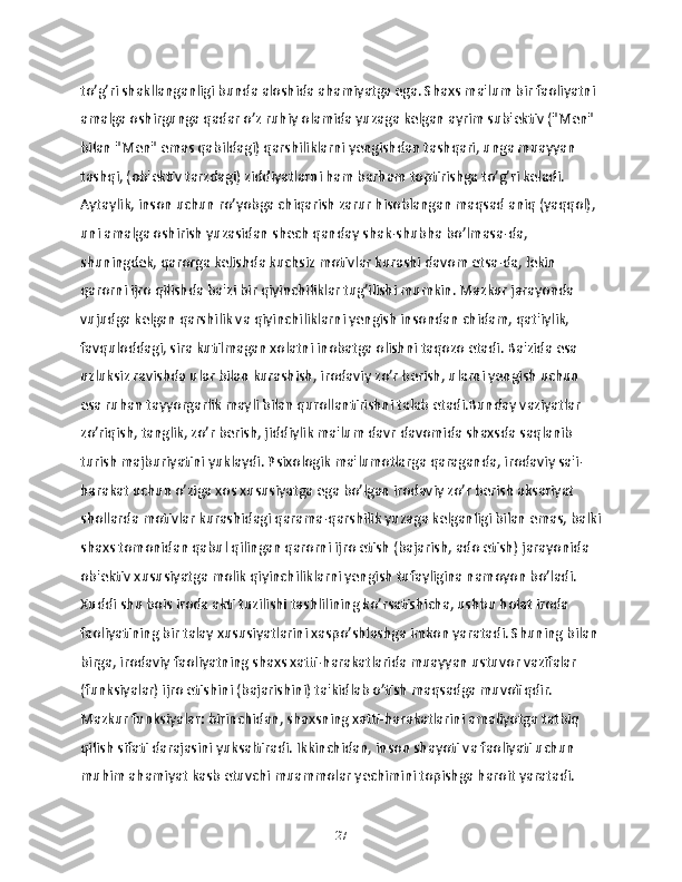 to’g’ri shakllanganligi bunda aloshida ahamiyatga ega. Shaxs ma'lum bir faoliyatni 
amalga oshirgunga qadar o’z ruhiy olamida yuzaga kelgan ayrim sub'ektiv ("Men" 
bilan "Men" emas qabildagi) qarshiliklarni yengishdan tashqari, unga muayyan 
tashqi, (ob'ektiv tarzdagi) ziddiyatlarni ham barham toptirishga to’g’ri keladi. 
Aytaylik, inson uchun ro’yobga chiqarish zarur hisoblangan maqsad aniq (yaqqol), 
uni amalga oshirish yuzasidan shech qanday shak-shubha bo’lmasa-da, 
shuningdek, qarorga kelishda kuchsiz motivlar kurashi davom etsa-da, lekin 
qarorni ijro qilishda ba'zi bir qiyinchiliklar tug’ilishi mumkin. Mazkur jarayonda 
vujudga kelgan qarshilik va qiyinchiliklarni yengish insondan chidam, qat'iylik, 
favquloddagi, sira kutilmagan xolatni inobatga olishni taqozo etadi. Ba'zida esa 
uzluksiz ravishda ular bilan kurashish, irodaviy zo’r berish, ularni yengish uchun 
esa ruhan tayyorgarlik mayli bilan qurollantirishni talab etadi.Bunday vaziyatlar 
zo’riqish, tanglik, zo’r berish, jiddiylik ma'lum davr davomida shaxsda saqlanib 
turish majburiyatini yuklaydi. Psixologik ma'lumotlarga qaraganda, irodaviy sa'i-
harakat uchun o’ziga xos xususiyatga ega bo’lgan irodaviy zo’r berish aksariyat 
shollarda motivlar kurashidagi qarama-qarshilik yuzaga kelganligi bilan emas, balki
shaxs tomonidan qabul qilingan qarorni ijro etish (bajarish, ado etish) jarayonida 
ob'ektiv xususiyatga molik qiyinchiliklarni yengish tufayligina namoyon bo’ladi. 
Xuddi shu bois iroda akti tuzilishi tashlilining ko’rsatishicha, ushbu holat iroda 
faoliyatining bir talay xususiyatlarini xaspo’shlashga imkon yaratadi. Shuning bilan 
birga, irodaviy faoliyatning shaxs xatti-harakatlarida muayyan ustuvor vazifalar 
(funksiyalar) ijro etishini (bajarishini) ta'kidlab o’tish maqsadga muvofiqdir. 
Mazkur funksiyalar: birinchidan, shaxsning xatti-harakatlarini amaliyotga tatbiq 
qilish sifati darajasini yuksaltiradi. Ikkinchidan, inson shayoti va faoliyati uchun 
muhim ahamiyat kasb etuvchi muammolar yechimini topishga haroit yaratadi. 
27 