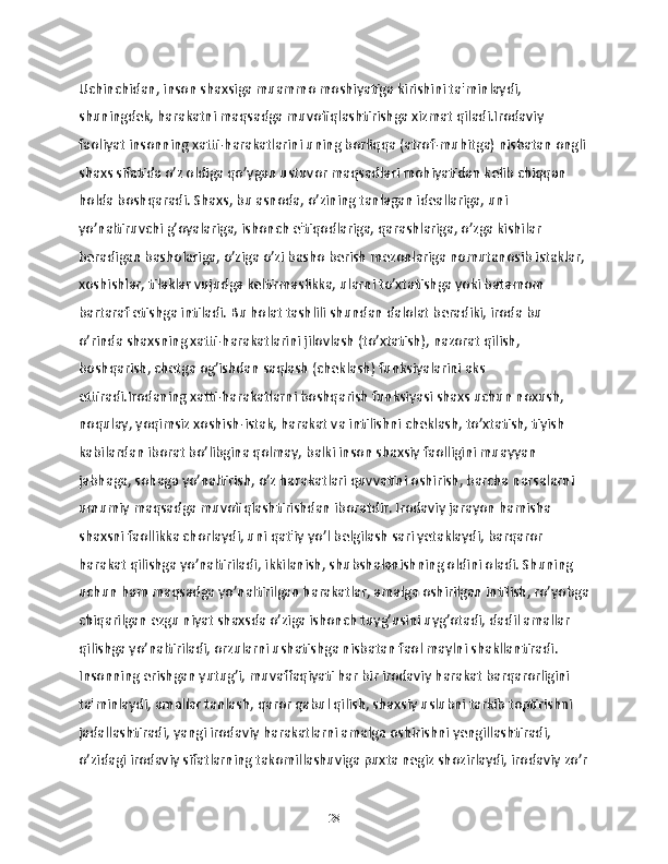 Uchinchidan, inson shaxsiga muammo moshiyatiga kirishini ta'minlaydi, 
shuningdek, harakatni maqsadga muvofiqlashtirishga xizmat qiladi.Irodaviy 
faoliyat insonning xatti-harakatlarini uning borliqqa (atrof-muhitga) nisbatan ongli
shaxs sifatida o’z oldiga qo’ygan ustuvor maqsadlari mohiyatidan kelib chiqqan 
holda boshqaradi. Shaxs, bu asnoda, o’zining tanlagan ideallariga, uni 
yo’naltiruvchi g’oyalariga, ishonch e'tiqodlariga, qarashlariga, o’zga kishilar 
beradigan basholariga, o’ziga o’zi basho berish mezonlariga nomutanosib istaklar, 
xoshishlar, tilaklar vujudga keltirmaslikka, ularni to’xtatishga yoki batamom 
bartaraf etishga intiladi. Bu holat tashlili shundan dalolat beradiki, iroda bu 
o’rinda shaxsning xatti-harakatlarini jilovlash (to’xtatish), nazorat qilish, 
boshqarish, chetga og’ishdan saqlash (cheklash) funksiyalarini aks 
ettiradi.Irodaning xatti-harakatlarni boshqarish funksiyasi shaxs uchun noxush, 
noqulay, yoqimsiz xoshish-istak, harakat va intilishni cheklash, to’xtatish, tiyish 
kabilardan iborat bo’libgina qolmay, balki inson shaxsiy faolligini muayyan 
jabhaga, sohaga yo’naltirish, o’z harakatlari quvvatini oshirish, barcha narsalarni 
umumiy maqsadga muvofiqlashtirishdan iboratdir. Irodaviy jarayon hamisha 
shaxsni faollikka chorlaydi, uni qat'iy yo’l belgilash sari yetaklaydi, barqaror 
harakat qilishga yo’naltiriladi, ikkilanish, shubshalanishning oldini oladi. Shuning 
uchun ham maqsadga yo’naltirilgan harakatlar, amalga oshirilgan intilish, ro’yobga
chiqarilgan ezgu niyat shaxsda o’ziga ishonch tuyg’usini uyg’otadi, dadil amallar 
qilishga yo’naltiriladi, orzularni ushatishga nisbatan faol maylni shakllantiradi. 
Insonning erishgan yutug’i, muvaffaqiyati har bir irodaviy harakat barqarorligini 
ta'minlaydi, amallar tanlash, qaror qabul qilish, shaxsiy uslubni tarkib toptirishni 
jadallashtiradi, yangi irodaviy harakatlarni amalga oshirishni yengillashtiradi, 
o’zidagi irodaviy sifatlarning takomillashuviga puxta negiz shozirlaydi, irodaviy zo’r
28 