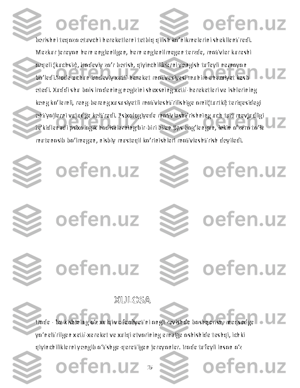 berishni taqozo etuvchi harakatlarni tatbiq qilish ko’nikmalarini shakllantiradi. 
Mazkur jarayon ham anglanilgan, ham anglanilmagan tarzda, motivlar kurashi 
orqali (kuchsiz), irodaviy zo’r berish, qiyinchiliklarni yengish tufayli namoyon 
bo’ladi.Iroda uchun irodaviy xatti-harakat motivasiyasi muhim ahamiyat kasb 
etadi. Xuddi shu bois irodaning negizini shaxsning xatti-harakatlari va ishlarining 
keng ko’lamli, rang-barang xususiyatli motivlashtirilishiga omil(turtki) tariqasidagi 
ehtiyojlarni vujudga keltiradi. Psixologiyada motivlashtirishning uch turi mavjudligi
ta'kidlanadi psixologik hodisalarning bir-biri bilan jips bog’langan, lekin o’zaro to’la
mutanosib bo’lmagan, nisbiy mustaqil ko’rinishlari motivlashtirish deyiladi.
                                            XULOSA 
Iroda - bu kishining o‘z xulqi va faoliyatini ongli ravishda boshqarish, maqsadga 
yo‘naltirilgan xatti-xarakat va xulqi atvorining amalga oshishida tashqi, ichki 
qiyinchiliklarni yengib o‘tishga-qaratilgan jarayonlar. Iroda tufayli inson o‘z 
29 