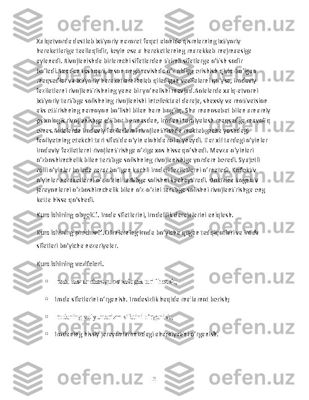 Xulqatvorda dastlab ixtiyoriy nazorat faqat alohida qismlarning ixtiyoriy 
harakatlariga taalluqlidir, keyin esa u harakatlarning murakkab majmuasiga 
aylanadi. Rivojlanishda birlamchi sifatlardan tizimli sifatlarga o‘tish sodir 
bo‘ladi.Bundan tashqari, inson ongli ravishda o‘z oldiga erishish qiyin bo‘lgan 
maqsadlar va ixtiyoriy harakatlarni talab qiladigan vazifalarni qo‘ysa, irodaviy 
fazilatlarni rivojlantirishning yana bir yo‘nalishi mavjud.Bolalarda xulq-atvorni 
ixtiyoriy tartibga solishning rivojlanishi intellektual daraja, shaxsiy va motivatsion 
aks ettirishning namoyon bo‘lishi bilan ham bog‘liq. Shu munosabat bilan umumiy 
psixologik rivojlanishga e’tibor bermasdan, irodani tarbiyalash maqsadga muvofiq 
emas.Bolalarda irodaviy fazilatlarni rivojlantirishda maktabgacha yoshdagi 
faoliyatning etakchi turi sifatida o‘yin alohida rol o‘ynaydi. Har xil turdagi o‘yinlar 
irodaviy fazilatlarni rivojlantirishga o‘ziga xos hissa qo‘shadi. Mavzu o‘yinlari 
o‘zboshimchalik bilan tartibga solishning rivojlanishiga yordam beradi. Syujetli 
rolli o‘yinlar bolada zarur bo‘lgan kuchli irodali fazilatlarni o‘rnatadi. Kollektiv 
o‘yinlar harakatlarni o‘z-o‘zini tartibga solishni kuchaytiradi. Doktrina kognitiv 
jarayonlarni o‘zboshimchalik bilan o‘z-o‘zini tartibga solishni rivojlantirishga eng 
katta hissa qo‘shadi.
Kurs ishining obyekti.  Iroda sifatlarini, irodalilik darajalarini aniqlash.
Kurs ishining predmeti. Olimlarning iroda bo‘yicha qilgan tadqiqotlari va iroda 
sifatlari bo‘yicha nazariyalar.
Kurs ishining vazifalari.
 Iroda tushunchasiga psixologik tarif berish;
 Iroda sifatlarini o‘rganish. Irodasizlik haqida ma'lumot berish;
 Irodaning volyuntarizm sifatini o‘rganish;
 Irodaning hissiy jarayonlarimizdagi ahamiyatini o‘rganish.
3 