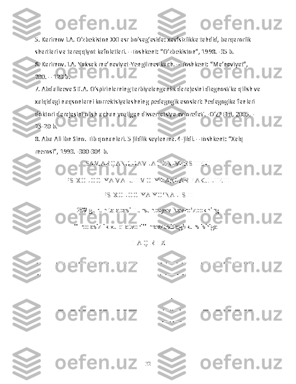 5. Karimov I.A. O‘zbekiston XXI asr bo‘sag‘asida: xavfsizlikka tahdid, barqarorlik 
shartlari va taraqqiyot kafolatlari. –Toshkent: “O‘zbekiston”, 1998. -35 b. 
6. Karimov. I.A. Yuksak ma’naviyat-Yengilmas kuch. – Toshkent: “Ma’naviyat”, 
200. – 123 b. 
7. Abdullaeva SH.A. O‘spirinlarning tarbiyalanganlik darajasini diagnostika qilish va
xulqidagi nuqsonlarni korrektsiyalashning pedagogik asoslari: Pedagogika fanlari 
doktori darajasini olish uchun yozilgan dissertatsiya avtorefati. -O‘ZPFITI, 2005. -
15-20 b. 
8. Abu Ali ibn Sino. Tib qonunlari. 5 jildlik saylanma. 4-jildi. –Toshkent: “Xalq 
merosi”, 1993. -300-304 b. 
                                  SAMARQAND DAVLAT UNIVERSITETI
PSIXOLOGIYA VA IJTIMOIY FANLAR FAKULTETI
PSIXOLOGIYA YO ‘ NALISHI
209-guruh talabasi Tursunboyev Navro‘zbekning
                       "Irodasizlik xulq-atvori"  mavzusidagi kurs ishiga
T A Q R I Z
__________________________________________________________________
__________________________________________________________________
__________________________________________________________________
__________________________________________________________________
__________________________________________________________________
__________________________________________________________________
__________________________________________________________________
__________________________________________________________________
32 