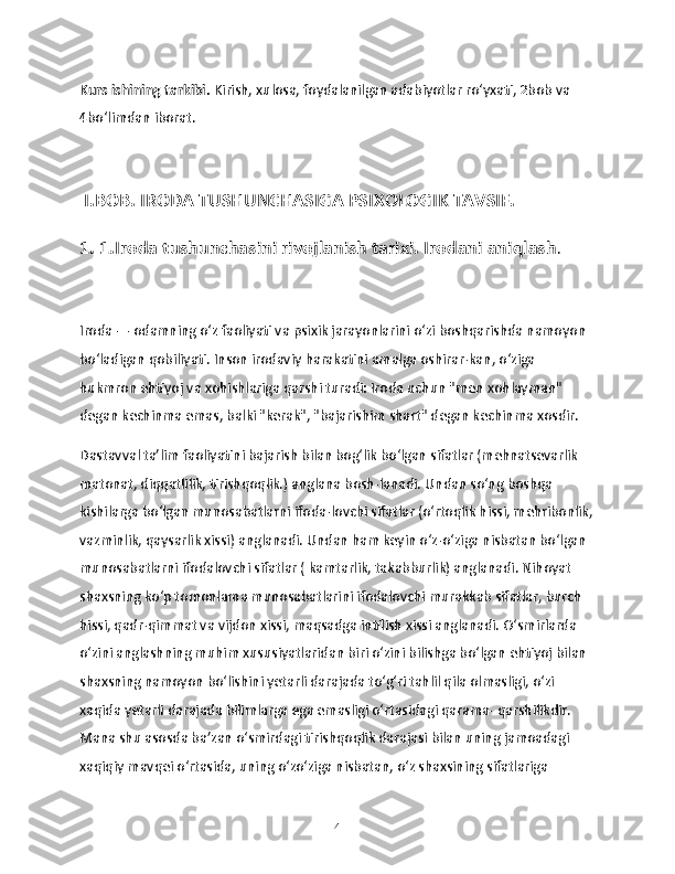 Kurs ishining tarkibi.  Kirish, xulosa, foydalanilgan adabiyotlar ro‘yxati, 2bob va 
4bo‘limdan iborat.
 I.BOB. IRODA TUSHUNCHASIGA PSIXOLOGIK TAVSIF.
1. 1.Iroda tushunchasini rivojlanish tarixi. Irodani aniqlash .
Iroda — odamning oʻz faoliyati va psixik jarayonlarini oʻzi boshqarishda namoyon 
boʻladigan qobiliyati. Inson irodaviy harakatini amalga oshirar-kan, oʻziga 
hukmron ehtiyoj va xohishlariga qarshi turadi: Iroda uchun "men xohlayman" 
degan kechinma emas, balki "kerak", "bajarishim shart" degan kechinma xosdir.
Dastavval ta’lim faoliyatini bajarish bilan bog‘lik bo‘lgan sifatlar (mehnatsevarlik 
matonat, diqqatlilik, tirishqoqlik.) anglana bosh-lanadi. Undan so‘ng boshqa 
kishilarga bo‘lgan munosabatlarni ifoda-lovchi sifatlar (o‘rtoqlik hissi, mehribonlik,
vazminlik, qaysarlik xissi) anglanadi. Undan ham keyin o‘z-o‘ziga nisbatan bo‘lgan 
munosabatlarni ifodalovchi sifatlar ( kamtarlik, takabburlik) anglanadi. Nihoyat 
shaxsning ko‘p tomonlama munosabatlarini ifodalovchi murakkab sifatlar, burch 
hissi, qadr-qimmat va vijdon xissi, maqsadga intilish xissi anglanadi. O‘smirlarda 
o‘zini anglashning muhim xususiyatlaridan biri o‘zini bilishga bo‘lgan ehtiyoj bilan 
shaxsning namoyon bo‘lishini yetarli darajada to‘g‘ri tahlil qila olmasligi, o‘zi 
xaqida yetarli darajada bilimlarga ega emasligi o‘rtasidagi qarama- qarshilikdir. 
Mana shu asosda ba’zan o‘smirdagi tirishqoqlik darajasi bilan uning jamoadagi 
xaqiqiy mavqei o‘rtasida, uning o‘zo‘ziga nisbatan, o‘z shaxsining sifatlariga 
4 