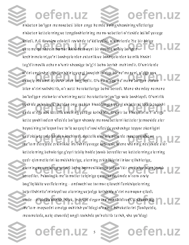 nisbatan bo‘lgan munosabati bilan unga hamda uning shaxsining sifatlariga 
nisbatan kattalarning va tengdoshlarining muno-sabatlari o‘rtasida ixtilof yuzaga 
keladi. A.G Kovolev adolatli ravishda ta’kidlaydiki, o‘smirlarda 2ta bir-biriga 
qarama-qarshi ammo har ikkisi ham ayni bir vaqtda salbiy bo‘lgan 
kechinmalarni,ya’ni boshqalardan ustunlik va boshqalardan kamlik hissini 
tug‘dirmaslik uchun o‘smir shaxsiga to‘g‘ri baho berish muhimdir. O‘smirlarda 
o‘zini anglashni rivojlanishinig yangi bosqichi o‘ziga bir na’munani, o‘ziga xos 
axloqiy etalonni ajratish bilan bog‘liqdir. O‘smir o‘ziga na’muna bo‘lgan etalon 
bilan o‘zini solishtirib, o‘z xatti-harakatlariga baho beradi. Mana shunday namuna 
bo‘ladigan etalonlar o‘smirning xatti-harakatlarini yo‘lga sola boshlaydi. O‘smirlik 
yoshida psixologik jihatdan eng muhim hisoblangan yangi xislatlarni tarkib topishi 
unda o‘ziga xos kattalik xissining yuzaga kelishidir. O‘smir bu hissiyotni o‘z- o‘ziga 
katta yoshli odam sifatida bo‘lgan shaxsiy munosabatlarni kattalar jamoasida ular 
hayotining to‘laqonli va to‘la xuquqli a’zosi sifatida yashashga tayyor ekanligini 
sub’ektiv tarzda ichidan kechiradi. Kattalik xissi o‘smirlarda mustaqillikka va 
ma’lum darajada erkinlikka intilishni yuzaga keltiradi. Mana shuning natijasida ular
kattalarning baholariga g‘ayri tabiiy holda javob beradilar va kattalarning ularning 
qadr-qimmatlarini kamsitishlariga, ularning erkinliklarini inkor qilishlariga, 
ularning xuquqlariga yetarli baho bermasliklariga juda o‘tkir reaktsiya bilan javob 
beradilar. Psixologik ma’lumotlar talqiniga qaraganda, iroda o‘zaro uzviy 
bog‘liqikkita vazifalarning – undovchi va tormoz qiluvchi funktsiyalarning 
bajarilishinita’minlaydi va ularning vujudga kelishida o‘zini namoyon qiladi. 
Iroda –  arabcha xohish, istak, maqsad degan ma’noni bildiradi. U shaxsning 
ma’lum maqsadni amalga oshirish yo‘lidagi o‘z xatti-harakatlarini (faoliyatda, 
muomalada, xulq-atvorda) ongli ravishda yo‘naltirib turish, shu yo‘ldagi 
5 