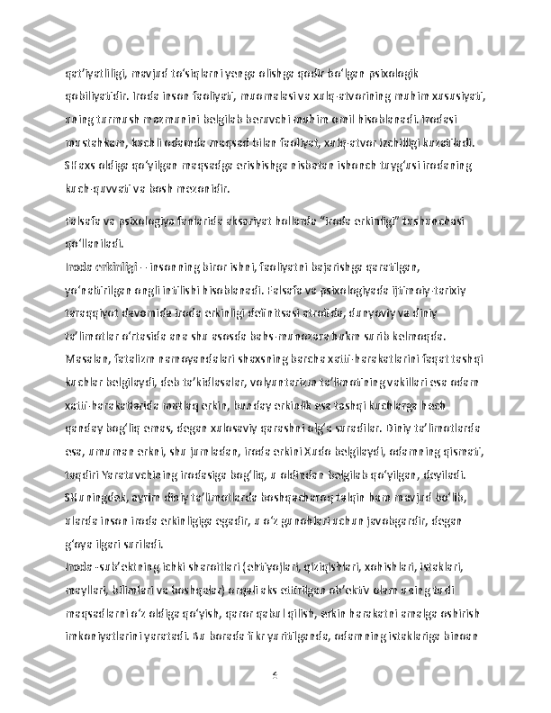 qat’iyatliligi, mavjud to‘siqlarni yenga olishga qodir bo‘lgan psixologik 
qobiliyatidir. Iroda inson faoliyati, muomalasi va xulq-atvorining muhim xususiyati,
uning turmush mazmunini belgilab beruvchi muhim omil hisoblanadi. Irodasi 
mustahkam, kuchli odamda maqsad bilan faoliyat, xulq-atvor izchilligi kuzatiladi. 
SHaxs oldiga qo‘yilgan maqsadga erishishga nisbatan ishonch tuyg‘usi irodaning 
kuch-quvvati va bosh mezonidir.
Falsafa va psixologiya fanlarida aksariyat hollarda “iroda erkinligi” tushunchasi 
qo‘llaniladi.
Iroda erkinligi  – insonning biror ishni, faoliyatni bajarishga qaratilgan, 
yo‘naltirilgan ongli intilishi hisoblanadi. Falsafa va psixologiyada ijtimoiy-tarixiy 
taraqqiyot davomida iroda erkinligi definitsasi atrofida, dunyoviy va diniy 
ta’limotlar o‘rtasida ana shu asosda bahs-munozara hukm surib kelmoqda. 
Masalan, fatalizm namoyandalari shaxsning barcha xatti-harakatlarini faqat tashqi 
kuchlar belgilaydi, deb ta’kidlasalar, volyuntarizm ta’limotining vakillari esa odam 
xatti-harakatlarida mutlaq erkin, bunday erkinlik esa tashqi kuchlarga hech 
qanday bog‘liq emas, degan xulosaviy qarashni olg‘a suradilar. Diniy ta’limotlarda 
esa, umuman erkni, shu jumladan, iroda erkini Xudo belgilaydi, odamning qismati,
taqdiri Yaratuvchining irodasiga bog‘liq, u oldindan belgilab qo‘yilgan, deyiladi. 
SHuningdek, ayrim diniy ta’limotlarda boshqacharoq talqin ham mavjud bo‘lib, 
ularda inson iroda erkinligiga egadir, u o‘z gunohlari uchun javobgardir, degan 
g‘oya ilgari suriladi. 
Iroda - sub’ektning ichki sharoitlari (ehtiyojlari, qiziqishlari, xohishlari, istaklari, 
mayllari, bilimlari va boshqalar) orqali aks ettirilgan ob’ektiv olam uning turli 
maqsadlarni o‘z oldiga qo‘yish, qaror qabul qilish, erkin harakatni amalga oshirish 
imkoniyatlarini yaratadi. Bu borada fikr yuritilganda, odamning istaklariga binoan 
6 