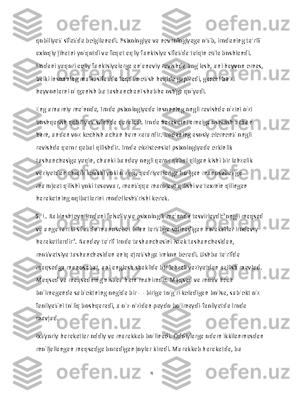 qobiliyati sifatida belgilanadi. Psixologiya va nevrologiyaga o'tib, irodaning ta'rifi 
axloqiy jihatni yo'qotdi va faqat aqliy funktsiya sifatida talqin etila boshlandi. 
Irodani yuqori aqliy funktsiyalarga an'anaviy ravishda bog'lash, uni hayvon emas, 
balki insonning mulki sifatida taqdim etish haqida gapiradi, garchi ba'zi 
hayvonlarni o'rganish bu tushunchani shubha ostiga qo'yadi.
Eng umumiy ma'noda, Iroda psixologiyada insonning ongli ravishda o'zini o'zi 
boshqarish qobiliyati sifatida qaraladi. Iroda harakatni amalga oshirish uchun 
ham, undan voz kechish uchun ham zarurdir. Irodaning asosiy elementi ongli 
ravishda qaror qabul qilishdir. Iroda ekzistensial psixologiyada erkinlik 
tushunchasiga yaqin, chunki bunday ongli qaror qabul qilgan kishi bir lahzalik 
vaziyatdan chiqib ketishi yoki o'ziga, qadriyatlariga bo'lgan munosabatiga 
murojaat qilishi yoki tasavvur, mantiqqa murojaat qilishi va taxmin qilingan 
harakatning oqibatlarini modellashtirishi kerak.
S. L. Rubinshteyn irodani falsafiy va psixologik ma'noda tasvirlaydi:"ongli maqsad 
va unga turtki sifatida munosabat bilan tartibga solinadigan harakatlar irodaviy 
harakatlardir". Bunday ta'rif Iroda tushunchasini istak tushunchasidan, 
motivatsiya tushunchasidan aniq ajratishga imkon beradi. Ushbu ta'rifda 
maqsadga munosabat, uni anglash shaklida bir lahzali vaziyatdan uzilish mavjud. 
Maqsad va maqsadning nisbati ham muhimdir. Maqsad va motiv hech 
bo'lmaganda sub'ektning ongida bir — biriga to'g'ri keladigan bo'lsa, sub'ekt o'z 
faoliyatini to'liq boshqaradi, u o'z-o'zidan paydo bo'lmaydi-faoliyatda Iroda 
mavjud.
Ixtiyoriy harakatlar oddiy va murakkab bo'linadi. Oddiylarga odam ikkilanmasdan 
mo'ljallangan maqsadga boradigan joylar kiradi. Murakkab harakatda, bu 
8 