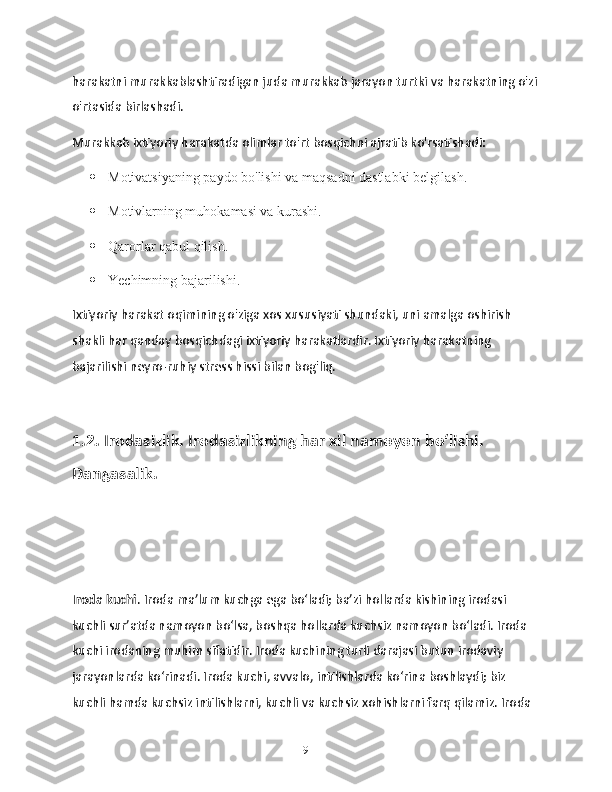 harakatni murakkablashtiradigan juda murakkab jarayon turtki va harakatning o'zi
o'rtasida birlashadi.
Murakkab ixtiyoriy harakatda olimlar to'rt bosqichni ajratib ko'rsatishadi:
 Motivatsiyaning paydo bo'lishi va maqsadni dastlabki belgilash.
 Motivlarning muhokamasi va kurashi.
 Qarorlar qabul qilish.
 Yechimning bajarilishi.
Ixtiyoriy harakat oqimining o'ziga xos xususiyati shundaki, uni amalga oshirish 
shakli har qanday bosqichdagi ixtiyoriy harakatlardir. Ixtiyoriy harakatning 
bajarilishi neyro-ruhiy stress hissi bilan bog'liq.
1.2. Irodasizlik. Irodasizlikning har xil namoyon bo‘lishi. 
Dangasalik.
Iroda kuchi . Iroda ma’lum kuchga ega bo‘ladi; ba’zi hollarda kishining irodasi 
kuchli sur’atda namoyon bo‘lsa, boshqa hollarda kuchsiz namoyon bo‘ladi. Iroda 
kuchi irodaning muhim sifatidir. Iroda kuchining turli darajasi butun irodaviy 
jarayonlarda ko‘rinadi. Iroda kuchi, avvalo, intilishlarda ko‘rina boshlaydi; biz 
kuchli hamda kuchsiz intilishlarni, kuchli va kuchsiz xohishlarni farq qilamiz. Iroda 
9 