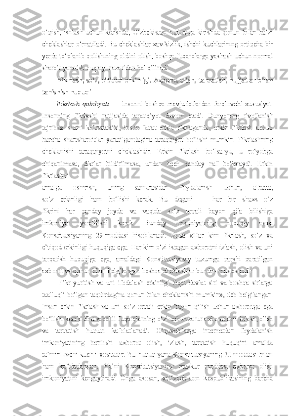 o‘qish,   ishlash   uchun   ketishda,   O‘zbekiston   hududiga   kirishda   qonun   bilan   ba’zi
cheklashlar o‘rnatiladi. Bu cheklashlar  xavfsizlik, ishchi kuchlarining ortiqcha bir
yerda to‘planib qolishining oldini olish, boshqa fuqarolarga yashash uchun normal
sharoit yaratish nuqtayi nazaridan hal qilinadi.
             Fikrlash, so‘z, e’tiqod erkinligi. Axborot olish,   tarqatish, hujjatlar bilan
tanishish huquqi
          Fikrlash   qobiliyati   —   insonni   boshqa   mavjudotlardan   farqlovchi   xususiyat.
Insonning   fikrlashi   natijasida   taraqqiyot   davom   etadi.   Dunyoning   rivojlanish
tajribasi   shuni   ko‘rsatadiki,   inson   faqat   erkin   fikrlaganda,   erkin   fikrlash   uchun
barcha   shartsharoitlar   yaratilgandagina   taraqqiyot   bo‘lishi   mumkin.   Fikrlashning
cheklanishi   taraqqiyotni   cheklashdir.   Erkin   fikrlash   bo‘lsa-yu,   u   ro‘yobga
chiqarilmasa,   fikrlar   bildirilmasa,   undan   hech   qanday   naf   bo‘lmaydi.   Erkin
fikrlashni
amalga   oshirish,   uning   samarasidan   foydalanish   uchun,   albatta,
so‘z   erkinligi   ham   bo‘lishi   kerak.   Bu   degani   —   har   bir   shaxs   o‘z
fikrini   har   qanday   joyda   va   vaqtda   so‘z   orqali   bayon   qila   bilishiga
imkoniyat   yaratilishi   kerak.   Bunday   imkoniyatning   huquqiy   asosi
Konstitutsiyaning   29-moddasi   hisoblanadi.   Unda   «Har   kim   fikrlash,   so‘z   va
e’tiqod erkinligi huquqiga ega. Har kim o‘zi istagan axborotni izlash, olish va uni
tarqatish   huquqiga   ega,   amaldagi   Konstitutsiyaviy   tuzumga   qarshi   qaratilgan
axborot va qonun bilan belgilangan boshqa cheklashlar bundan mustasnodir. 
            Fikr   yuritish   va   uni   ifodalash   erkinligi   faqat   davlat   siri   va   boshqa   sirlarga
taalluqli bo‘lgan taqdirdagina qonun bilan cheklanishi mumkin», deb belgilangan.
Inson   erkin   fikrlash   va   uni   so‘z   orqali   erkin   bayon   qilish   uchun   axborotga   ega
bo‘lishi kerak. Shu sababli fuqarolarning o‘zi uchun zarur axborotlarni izlash, olish
va   tarqatish   huquqi   kafolatlanadi.   O‘quvchilarga   internetdan   foydalanish
imkoniyatining   berilishi   axborot   olish,   izlash,   tarqatish   huquqini   amalda
ta’minlovchi kuchli vositadir. Bu huquq yana Konstitutsiyaning 30-moddasi bilan
ham   kafolatlangan.   Ya’ni   Konstitutsiyaning   mazkur   moddasi   axborot   olish
imkoniyatini   kengaytiradi.   Unga   asosan,   «O‘zbekiston   Respublikasining   barcha 