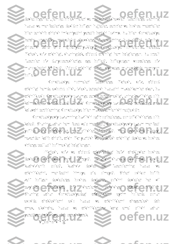 davlat organlari, jamoat birlashmalari va mansabdor shaxslari fuqarolarga ularning
huquq   va   manfaatlariga   daxldor   bo‘lgan   hujjatlar,   qarorlar   va   boshqa   materiallar
bilan  tanishib  chiqish   imkoniyatini  yaratib  berishi  lozim».  Bu   bilan   Konstitutsiya
barcha   organ   va   mansabdor   shaxslarga   fuqarolarning   huquqlarini   ro‘yobga
chiqarish   uchun   aniq   majburiyat   yuklaydi.   Konstitutsiya   normalarida,   nafaqat,
fikrlash,   so‘z   erkinligi,   shuningdek,   e’tiqod   erkinligi   ham   belgilangan.   Bu   orqali
fuqarolar   o‘z   dunyoqarashlariga   ega   bo‘ladi,   bo‘layotgan   voqealarga   o‘z
munosabatini   bildiradi.   E’tiqod   erkinligi   dinga,   siyosatga   munosabatda   namoyon
bo‘ladi.
          Konstitutsiya   normalari   fuqarolarga   fikrlash,   so‘z,   e’tiqod
erkinligi   hamda   axborot   olish,   izlash,   tarqatish   huquqini   mustahkamlar   ekan,   bu
erkinlik aslo Konstitutsiyaviy tuzumga qarshi qaratilmasligi, uning buzilishiga olib
kelmasligini   nazarda   tutadi.   Chunki   Konstitutsiyaviy   tuzum   xalq   manfaatiga   mos
keluvchi tartiblarning Konstitutsiya bilan mustahkamlanishi natijasidir. 
       Konstitutsiyaviy tuzumning buzilishi og‘ir oqibatlarga, qon to‘kilishlariga olib
keladi. Shuning uchun ham  faqat xalq manfaati, Konstitutsiyaviy tuzum  manfaati
yo‘lida   ba’zi   cheklashlar,   man   qilishlar   o‘rnatiladi.   Yana   xavfsizlik   nuqtayi
nazaridan  kelib   chiqib,  erkin   fikr   yuritish   va  ifodalash   erkinligi   davlat   va  boshqa
sirlarga taalluqli bo‘lmasligi belgilangan. 
            Fikrlash,   so‘z   va   e’tiqod   erkinligidagi   ba’zi   cheklovlar   boshqa
davlatlar   tajribasida   ham   uchraydi.   Chunki   shunday   bo‘lmasa,   davlat
kuchsizlanib   qoladi,   kuchsiz   davlat   esa   fuqarolarning   huquq   va
erkinliklarini,   manfaatini   himoya   qila   olmaydi.   Sirlari   oshkor   bo‘lib
zaif   bo‘lgan   davlatlarga   boshqa   davlatlar,   qo‘shni   davlatlar   har   xil
tazyiqlar   o‘tkazishga,   o‘z   shartlarini   qo‘yishga   harakat   qiladilar.
Shuning   uchun   Konstitutsiyadagi   erkinliklarni   ayrim   hollarda   qonun
asosida   cheklashlarni   aslo   huquq   va   erkinliklarni   chegaralash   deb
emas,   aksincha,   huquq   va   erkinliklarning   keng   amal   qilishi   uchun
yaratilgan imkoniyat, deb qarash kerak.
              Vijdon erkinligi 