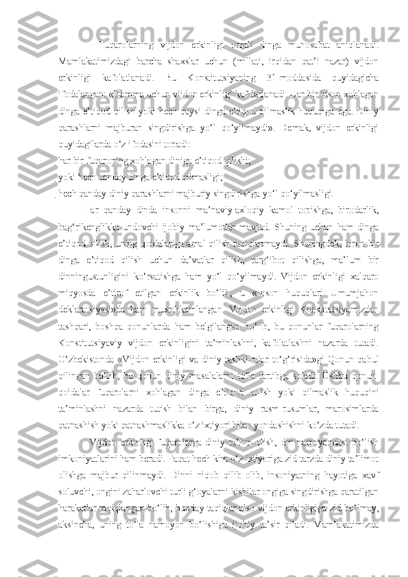             Fuqarolarning   vijdon   erkinligi   orqali   dinga   munosabat   aniqlanadi.
Mamlakatimizdagi   barcha   shaxslar   uchun   (millati,   irqidan   qat’i   nazar)   vijdon
erkinligi   kafolatlanadi.   Bu   Konstitutsiyaning   31-moddasida   quyidagicha
ifodalangan: «Hamma uchun vijdon erkinligi kafolatlanadi. Har bir inson xohlagan
dinga  e’tiqod  qilish   yoki   hech  qaysi   dinga   e’tiqod  qilmaslik  huquqiga   ega.  Diniy
qarashlarni   majburan   singdirishga   yo‘l   qo‘yilmaydi».   Demak,   vijdon   erkinligi
quyidagilarda o‘z ifodasini topadi:
har bir fuqaroning xohlagan diniga e’tiqod qilishi; 

yoki hech qanday dinga e’tiqod qilmasligi;

hech qanday diniy qarashlarni majburiy singdirishga yo‘l qo‘yilmasligi. 
          Har   qanday   dinda   insonni   ma’naviy-axloqiy   kamol   topishga,   birodarlik,
bag‘rikenglikka   undovchi   ijobiy   ma’lumotlar   mavjud.   Shuning   uchun   ham   dinga
e’tiqod qilish, uning qoidalariga amal qilish taqiqlanmaydi. Shuningdek, biron-bir
dinga   e’tiqod   qilish   uchun   da’vatlar   qilish,   targ‘ibot   qilishga,   ma’lum   bir
dinningustunligini   ko‘rsatishga   ham   yo‘l   qo‘yilmaydi.   Vijdon   erkinligi   xalqaro
miqyosda   e’tirof   etilgan   erkinlik   bo‘lib,   u   «Inson   huquqlari   Umumjahon
deklaratsiyasi»da   ham   mustahkamlangan.   Vijdon   erkinligi   Konstitutsiyamizdan
tashqari,   boshqa   qonunlarda   ham   belgilangan   bo‘lib,   bu   qonunlar   fuqarolarning
Konstitutsiyaviy   vijdon   erkinligini   ta’minlashni,   kafolatlashni   nazarda   tutadi.
O‘zbekistonda   «Vijdon   erkinligi   va   diniy   tashkilotlar   to‘g‘risida»gi   Qonun   qabul
qilingan   bo‘lib,   bu   qonun   diniy   masalalarni   to‘la   tartibga   soladi.   Ushbu   qonun-
qoidalar   fuqarolarni   xohlagan   dinga   e’tiqod   qilish   yoki   qilmaslik   huquqini
ta’minlashni   nazarda   tutish   bilan   birga,   diniy   rasm-rusumlar,   marosimlarda
qatnashish yoki qatnashmaslikka o‘z ixtiyori bilan yondashishni ko‘zda tutadi.
                Vijdon   erkinligi   fuqarolarga   diniy   ta’lim   olish,   din   namoyandasi   bo‘lish
imkoniyatlarini ham beradi. Faqat hech kim o‘z ixtiyoriga zid tarzda diniy ta’limot
olishga   majbur   qilinmaydi.   Dinni   niqob   qilib   olib,   insoniyatning   hayotiga   xavf
soluvchi, ongini zaharlovchi turli g‘oyalarni kishilar ongiga singdirishga qaratilgan
harakatlar taqiqlangan bo‘lib, bunday taqiqlar also vijdon erkinligiga zid bo‘lmay,
aksincha,   uning   to‘la   namoyon   bo‘lishiga   ijobiy   ta’sir   qiladi.   Mamlakatimizda 