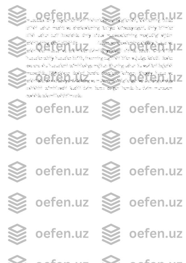 muqaddas   diniy   bayramlarimizni   nishonlashning   belgilanishi,   kishilarning   ibodat
qilishi   uchun   machit   va   cherkovlarning   faoliyat   ko‘rsatayotgani,   diniy   bilimlar
olish   uchun   turli   bosqichda   diniy   o‘quv   muassasalarining   mavjudligi   vijdon
erkinligining   amal   qilishidir.                     Fuqaro   va   shaxslarning   shaxsiy   huquq   va
erkinliklari   huquq   va   erkinliklar   tizimida   yetakchi   o‘rinda   turadi.   Chunki   bu
huquqlar   tabiiy  huquqlar   bo‘lib,  insonning   tug‘ilishi   bilan   vujudga   keladi.  Davlat
esa   ana   shu   huquqlarni   ta’minlashga   majbur.   Shuning  uchun   bu  vazifani   bajarish
maqsadida,   O‘zbekiston   davlati   barcha   choralarni   ko‘rgan.   Shaxsiy   huquq   va
erkinliklar Konstitutsiyamizda keng va mukammal belgilangan va ularning amalga
oshishini   ta’minlovchi   kuchli   tizim   barpo   etilgan   hamda   bu   tizim   muntazam
ravishda takomillashtirilmoqda. 