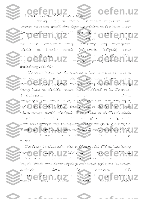 Shaxsiy huquq va erkinliklar tushunchasi
          Shaxsiy   huquq   va   erkinlik   tushunchasini   aniqlashdan   avval
umuman, huquq nima, erkinlik nima, degan tushunchalarni aniqlash lozim. Huquq
davlat   tomonidan   ta’minlanadigan,   himoya   qilinadigan   nimadir   qilish,   amalga
oshirish,   munosib   yashash   sharoitiga
ega   bo‘lish,   zo‘rliklardan   himoya   qilinishning   tabiiy   imkoniyatidir.
Erkinlik   esa   biron-bir   narsada   (xulq-atvorda,   faoliyatda)   qonun
bilan   taqiqlanmagan   biron-bir   cheklashning   yo‘qligidir.   Ya’ni
huquqda   asosiy   masala   —   imkoniyat   yaratish,   erkinlikda   esa
cheklashning yo‘qligidir. 
          O‘zbekiston   Respublikasi   Konstitutsiyasida   fuqarolarning   asosiy   huquq   va
erkinliklari   uch   guruhga   bo‘lib   mustahkamlangan.   Bular:   «Shaxsiy   huquq   va
erkinliklar»,   «Siyosiy   huquqlar»,   «Iqtisodiy   va   ijtimoiy   huquqlar».   Fuqarolarning
shaxsiy   huquq   va   erkinliklari   ustuvor   huquq   hisoblanadi   va   bu   O‘zbekiston
Konstitutsiyasida   birinchi   o‘rinda
berilganligida   ham   ko‘rinadi.   Shaxsiy   huquq   va   erkinliklar   fuqarolarning   hayoti,
sog‘lig‘i,   e’tiqodi   bilan   bog‘liqdir.   Shaxsiy   huquq   va   erkinliklar   insonni   shaxs
sifatida   namoyon   etuvchi   imkoniyatdir.   Shaxsiy   huquq   va   erkinliklarni,   odatda,
tabiiy   huquqlar   ham   deb   yuritiladi.   Ular   inson   tug‘ilishi   bilan   vujudga   keladi.
Ularni davlat bermaydi. Faqat shu huquqlarni davlat ta’minlaydi va shunga majbur.
Shaxsiy, ya’ni tabiiy huquqlar barcha mamlakatlarda mavjud va davlat tomonidan
ta’minlanadi.   Shaxsiy   huquq   va   erkinliklar   xalqaro   hujjatlar   bilan   ham   himoya
qilinadi.
      O‘zbekiston Konstitutsiyasini ishlab chiqishda va qabul qilishda, fuqarolarning
shaxsiy   huquqlari   belgilangan   xalqaro   hujjatlar,
jumladan,   «Inson   huquqlari   Umumjahon   deklaratsiyasi»   qoidalariga   amal   qilindi.
Natijada, birinchi marta Konstitutsiyada yashash  huquqi qayd qilinib, bu huquqni
ta’minlashni   davlat   o‘z   zimmasiga   oldi.
Shaxsiy   huquq   va   erkinliklar   boshqa   huquqlardan   farq   qilib,   ularni   cheklash
mumkin   emas.   Alohida   hollarda   cheklash   zarurati 
