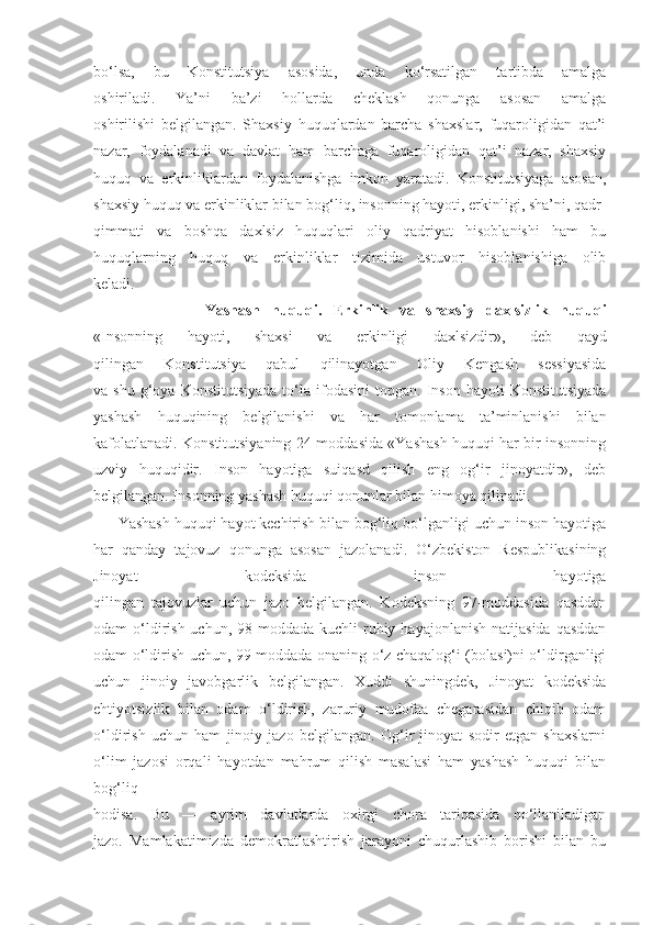 bo‘lsa,   bu   Konstitutsiya   asosida,   unda   ko‘rsatilgan   tartibda   amalga
oshiriladi.   Ya’ni   ba’zi   hollarda   cheklash   qonunga   asosan   amalga
oshirilishi   belgilangan.   Shaxsiy   huquqlardan   barcha   shaxslar,   fuqaroligidan   qat’i
nazar,   foydalanadi   va   davlat   ham   barchaga   fuqaroligidan   qat’i   nazar,   shaxsiy
huquq   va   erkinliklardan   foydalanishga   imkon   yaratadi.   Konstitutsiyaga   asosan,
shaxsiy huquq va erkinliklar bilan bog‘liq, insonning hayoti, erkinligi, sha’ni, qadr-
qimmati   va   boshqa   daxlsiz   huquqlari   oliy   qadriyat   hisoblanishi   ham   bu
huquqlarning   huquq   va   erkinliklar   tizimida   ustuvor   hisoblanishiga   olib
keladi.
                    Yashash   huquqi.   Erkinlik   va   shaxsiy   daxlsizlik   huquqi
«Insonning   hayoti,   shaxsi   va   erkinligi   daxlsizdir»,   deb   qayd
qilingan   Konstitutsiya   qabul   qilinayotgan   Oliy   Kengash   sessiyasida
va  shu  g‘oya  Konstitutsiyada  to‘la  ifodasini   topgan.  Inson   hayoti   Konstitutsiyada
yashash   huquqining   belgilanishi   va   har   tomonlama   ta’minlanishi   bilan
kafolatlanadi. Konstitutsiyaning 24-moddasida «Yashash huquqi har bir insonning
uzviy   huquqidir.   Inson   hayotiga   suiqasd   qilish   eng   og‘ir   jinoyatdir»,   deb
belgilangan. Insonning yashash huquqi qonunlar bilan himoya qilinadi. 
      Yashash huquqi hayot kechirish bilan bog‘liq bo‘lganligi uchun inson hayotiga
har   qanday   tajovuz   qonunga   asosan   jazolanadi.   O‘zbekiston   Respublikasining
Jinoyat   kodeksida   inson   hayotiga
qilingan   tajovuzlar   uchun   jazo   belgilangan.   Kodeksning   97-moddasida   qasddan
odam  o‘ldirish  uchun,  98-moddada  kuchli   ruhiy  hayajonlanish  natijasida  qasddan
odam o‘ldirish uchun, 99-moddada onaning o‘z chaqalog‘i (bolasi)ni o‘ldirganligi
uchun   jinoiy   javobgarlik   belgilangan.   Xuddi   shuningdek,   Jinoyat   kodeksida
ehtiyotsizlik   bilan   odam   o‘ldirish,   zaruriy   mudofaa   chegarasidan   chiqib   odam
o‘ldirish   uchun   ham   jinoiy   jazo   belgilangan.   Og‘ir   jinoyat   sodir   etgan   shaxslarni
o‘lim   jazosi   orqali   hayotdan   mahrum   qilish   masalasi   ham   yashash   huquqi   bilan
bog‘liq
hodisa.   Bu   —   ayrim   davlatlarda   oxirgi   chora   tariqasida   qo‘llaniladigan
jazo.   Mamlakatimizda   demokratlashtirish   jarayoni   chuqurlashib   borishi   bilan   bu 