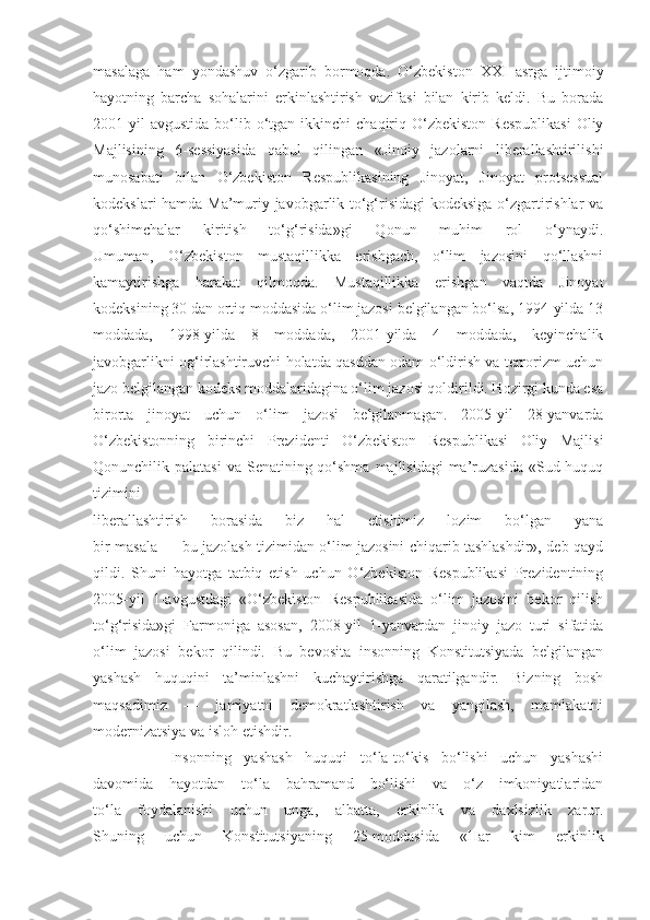 masalaga   ham   yondashuv   o‘zgarib   bormoqda.   O‘zbekiston   XXI   asrga   ijtimoiy
hayotning   barcha   sohalarini   erkinlashtirish   vazifasi   bilan   kirib   keldi.   Bu   borada
2001-yil  avgustida   bo‘lib  o‘tgan  ikkinchi   chaqiriq  O‘zbekiston   Respublikasi  Oliy
Majlisining   6-sessiyasida   qabul   qilingan   «Jinoiy   jazolarni   liberallashtirilishi
munosabati   bilan   O‘zbekiston   Respublikasining   Jinoyat,   Jinoyat   protsessual
kodekslari hamda Ma’muriy javobgarlik to‘g‘risidagi  kodeksiga o‘zgartirishlar va
qo‘shimchalar   kiritish   to‘g‘risida»gi   Qonun   muhim   rol   o‘ynaydi.
Umuman,   O‘zbekiston   mustaqillikka   erishgach,   o‘lim   jazosini   qo‘llashni
kamaytirishga   harakat   qilmoqda.   Mustaqillikka   erishgan   vaqtda   Jinoyat
kodeksining 30 dan ortiq moddasida o‘lim jazosi belgilangan bo‘lsa, 1994-yilda 13
moddada,   1998-yilda   8   moddada,   2001-yilda   4   moddada,   keyinchalik
javobgarlikni og‘irlashtiruvchi holatda qasddan odam o‘ldirish va terrorizm uchun
jazo belgilangan kodeks moddalaridagina o‘lim jazosi qoldirildi. Hozirgi kunda esa
birorta   jinoyat   uchun   o‘lim   jazosi   belgilanmagan.   2005-yil   28-yanvarda
O‘zbekistonning   birinchi   Prezidenti   O‘zbekiston   Respublikasi   Oliy   Majlisi
Qonunchilik palatasi  va Senatining qo‘shma  majlisidagi  ma’ruzasida  «Sud-huquq
tizimini
liberallashtirish   borasida   biz   hal   etishimiz   lozim   bo‘lgan   yana
bir masala — bu jazolash tizimidan o‘lim jazosini chiqarib tashlashdir», deb qayd
qildi.   Shuni   hayotga   tatbiq   etish   uchun   O‘zbekiston   Respublikasi   Prezidentining
2005-yil   1-avgustdagi   «O‘zbekiston   Respublikasida   o‘lim   jazosini   bekor   qilish
to‘g‘risida»gi   Farmoniga   asosan,   2008-yil   1-yanvardan   jinoiy   jazo   turi   sifatida
o‘lim   jazosi   bekor   qilindi.   Bu   bevosita   insonning   Konstitutsiyada   belgilangan
yashash   huquqini   ta’minlashni   kuchaytirishga   qaratilgandir.   Bizning   bosh
maqsadimiz   —   jamiyatni   demokratlashtirish   va   yangilash,   mamlakatni
modernizatsiya va isloh etishdir. 
            Insonning   yashash   huquqi   to‘la-to‘kis   bo‘lishi   uchun   yashashi
davomida   hayotdan   to‘la   bahramand   bo‘lishi   va   o‘z   imkoniyatlaridan
to‘la   foydalanishi   uchun   unga,   albatta,   erkinlik   va   daxlsizlik   zarur.
Shuning   uchun   Konstitutsiyaning   25-moddasida   «Har   kim   erkinlik 