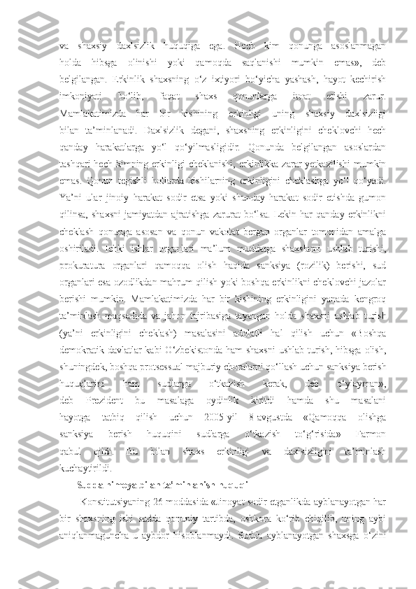 va   shaxsiy   daxlsizlik   huquqiga   ega.   Hech   kim   qonunga   asoslanmagan
holda   hibsga   olinishi   yoki   qamoqda   saqlanishi   mumkin   emas»,   deb
belgilangan.   Erkinlik   shaxsning   o‘z   ixtiyori   bo‘yicha   yashash,   hayot   kechirish
imkoniyati   bo‘lib,   faqat   shaxs   qonunlarga   itoat   etishi   zarur.
Mamlakatimizda   har   bir   kishining   erkinligi   uning   shaxsiy   daxlsizligi
bilan   ta’minlanadi.   Daxlsizlik   degani,   shaxsning   erkinligini   cheklovchi   hech
qanday   harakatlarga   yo‘l   qo‘yilmasligidir.   Qonunda   belgilangan   asoslardan
tashqari   hech kimning  erkinligi   cheklanishi,  erkinlikka  zarar  yetkazilishi  mumkin
emas.   Qonun   tegishli   hollarda   kishilarning   erkinligini   cheklashga   yo‘l   qo‘yadi.
Ya’ni   ular   jinoiy   harakat   sodir   etsa   yoki   shunday   harakat   sodir   etishda   gumon
qilinsa,   shaxsni   jamiyatdan   ajratishga   zarurat   bo‘lsa.   Lekin   har   qanday   erkinlikni
cheklash   qonunga   asosan   va   qonun   vakolat   bergan   organlar   tomonidan   amalga
oshiriladi.   Ichki   ishlar   organlari   ma’lum   muddatga   shaxslarni   ushlab   turishi,
prokuratura   organlari   qamoqqa   olish   haqida   sanksiya   (rozilik)   berishi,   sud
organlari esa ozodlikdan mahrum qilish yoki boshqa erkinlikni cheklovchi jazolar
berishi   mumkin.   Mamlakatimizda   har   bir   kishining   erkinligini   yanada   kengroq
ta’minlash   maqsadida   va   jahon   tajribasiga   tayangan   holda   shaxsni   ushlab   turish
(ya’ni   erkinligini   cheklash)   masalasini   adolatli   hal   qilish   uchun   «Boshqa
demokratik davlatlar kabi  O‘zbekistonda ham shaxsni  ushlab turish, hibsga  olish,
shuningdek, boshqa protsessual majburiy choralarni qo‘llash uchun sanksiya berish
huquqlarini   ham   sudlarga   o‘tkazish   kerak,   deb   o‘ylayman»,
deb   Prezident   bu   masalaga   oydinlik   kiritdi   hamda   shu   masalani
hayotga   tatbiq   qilish   uchun   2005-yil   8-avgustda   «Qamoqqa   olishga
sanksiya   berish   huquqini   sudlarga   o‘tkazish   to‘g‘risida»   Farmon
qabul   qildi.   Bu   bilan   shaxs   erkinligi   va   daxlsizligini   ta’minlash
kuchaytirildi.
       Sudda himoya   bilan ta’minlanish huquqi
          Konstitutsiyaning 26-moddasida «Jinoyat sodir etganlikda ayblanayotgan har
bir   shaxsning   ishi   sudda   qonuniy   tartibda,   oshkora   ko‘rib   chiqilib,   uning   aybi
aniqlanmaguncha   u   aybdor   hisoblanmaydi.   Sudda   ayblanayotgan   shaxsga   o‘zini 