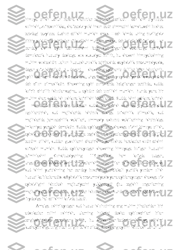 himoya   qilish   uchun   barcha   sharoitlar   ta’minlab   beriladi.   Hech   kim   qiynoqqa
solinishi, zo‘ravonlikka, shafqatsiz yoki inson qadr-qimmatini kamsituvchi boshqa
tarzdagi   tazyiqqa   duchor   etilishi   mumkin   emas.   Hech   kimda   uning   roziligisiz
tibbiy yoki ilmiy tajribalar o‘tkazilishi mumkin emas», deb belgilab qo‘yilgan. Har
qanday   kishini   aybli   deb   topishni   faqat   sud   organlari   vakolatiga   berilishi
demokratik   huquqiy   davlatga   xos   xususiyat   bo‘lib,   bu   shaxsni   himoyalashning
muhim   vositasidir.   Jahon   huquqshunoslik   tajribasida   «aybsizlik   prezumpsiyasi»,
degan so‘z ishlatiladi.  Bu degani  — shaxsning  aybi  aniq dalillar  bilan isbotlanib,
aybli ekanligini sud e’tirof etguncha, unga hech qanday ayb qo‘ymaslik va aybdor,
deb   e’lon   qilmaslikdir.   Shaxsning   aybi   qonunlarda   belgilangan   tartibda,   sudda
ko‘rib   chiqilib   isbotlansagina,   u   aybdor   deb   topilishi   mumkin.   Bunda   yana   bir
muhim shart sudda ish oshkora ko‘rilishi hisoblanadi. Sudda ishni oshkora ko‘rish
—   manfaatdor   tomonlarni   oldindan   sudda   ish   ko‘rish   vaqti   va   joyi   to‘g‘risida
ogohlantirish,   sud   majlislarida   ishtirok   etishga   to‘sqinlik   qilmaslik,   sud
majlislarida   jamoatchilik   vakillari,   ommaviy   axborot   vakillarining   ishtirokiga
imkoniyat   yaratish   demakdir.  Sudda   ayblanayotgan  shaxsga  o‘zini  himoya  qilish,
aybsizligini   isbotlash   uchun   barcha   tegishli   imkoniyatlar   yaratiladi.   Ular   dalillar
taqdim   qilishi,   suddan   guvohlarni   chaqirishni   va   boshqa   harakatlar   sodir   etishni
so‘rashi   mumkin.   Sudda   ayblanayotgan   shaxsning   himoyaga   bo‘lgan   huquqini
ta’minlashni   Konstitutsiyaning   116-moddasi   ham   ko‘zda   tutgan,
unga   asosan,   «Ayblanuvchi   himoyalanish   huquqi   bilan   ta’minlanadi.   Tergov   va
sud   ishini   yuritishning   har   qanday   bosqichida   malakali   yuridik   yordam   olish
huquqi kafolatlanadi». «Aybsizlik prezumpsiyasi» yana ayblanayotgan shaxsga o‘z
aybsizligini   isbotlash   majburiyatini   yuklamaydi   (bu   tegishli   organlarning
majburiyati),   shuningdek,   gumonlar   isbotlanmasa,   bunda   gumonlar   ayblanuvchi
foydasiga hal etilishini ko‘zda tutadi. 
              Amalga   oshirilayotgan   sud-huquq   islohotining   eng   muhim   jihatlaridan   biri
advokatlar   rolini   oshirish,   ularning   holatini   davlat   ayblovchilari   bilan
tenglashtirishga   qaratilgan   bo‘lib,   bu   shaxs   manfaatlarini   himoya   qilishni
kuchaytirishga to‘g‘ridan to‘g‘ri ta’sir qiladi. Shaxsning aybini isbotlash uchun uni 