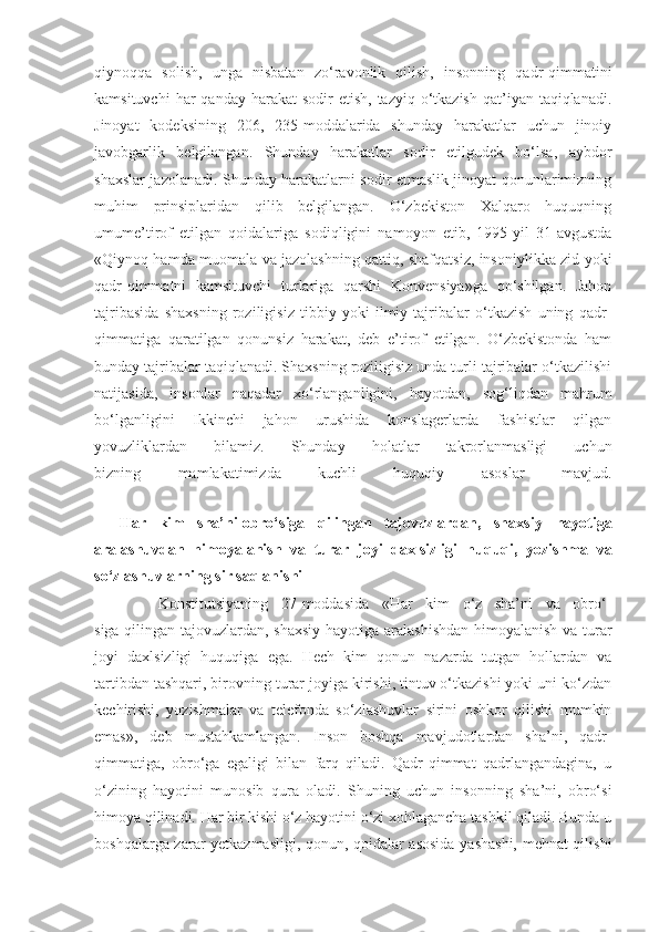 qiynoqqa   solish,   unga   nisbatan   zo‘ravonlik   qilish,   insonning   qadr-qimmatini
kamsituvchi   har  qanday  harakat  sodir   etish,  tazyiq  o‘tkazish  qat’iyan  taqiqlanadi.
Jinoyat   kodeksining   206,   235-moddalarida   shunday   harakatlar   uchun   jinoiy
javobgarlik   belgilangan.   Shunday   harakatlar   sodir   etilgudek   bo‘lsa,   aybdor
shaxslar jazolanadi. Shunday harakatlarni sodir etmaslik jinoyat qonunlarimizning
muhim   prinsiplaridan   qilib   belgilangan.   O‘zbekiston   Xalqaro   huquqning
umume’tirof   etilgan   qoidalariga   sodiqligini   namoyon   etib,   1995-yil   31-avgustda
«Qiynoq hamda muomala va jazolashning qattiq, shafqatsiz, insoniylikka zid yoki
qadr-qimmatni   kamsituvchi   turlariga   qarshi   Konvensiya»ga   qo‘shilgan.   Jahon
tajribasida   shaxsning   roziligisiz   tibbiy   yoki   ilmiy   tajribalar   o‘tkazish   uning   qadr-
qimmatiga   qaratilgan   qonunsiz   harakat,   deb   e’tirof   etilgan.   O‘zbekistonda   ham
bunday tajribalar taqiqlanadi. Shaxsning roziligisiz unda turli tajribalar o‘tkazilishi
natijasida,   insonlar   naqadar   xo‘rlanganligini,   hayotdan,   sog‘liqdan   mahrum
bo‘lganligini   Ikkinchi   jahon   urushida   konslagerlarda   fashistlar   qilgan
yovuzliklardan   bilamiz.   Shunday   holatlar   takrorlanmasligi   uchun
bizning   mamlakatimizda   kuchli   huquqiy   asoslar   mavjud.
           
    Har   kim   sha’ni-obro‘siga   qilingan   tajovuzlardan,   shaxsiy   hayotiga
aralashuvdan   himoyalanish   va   turar   joyi   daxlsizligi   huquqi,   yozishma   va
so‘zlashuvlarning sir saqlanishi
          Konstitutsiyaning   27-moddasida   «Har   kim   o‘z   sha’ni   va   obro‘-
siga qilingan tajovuzlardan, shaxsiy hayotiga aralashishdan himoyalanish va turar
joyi   daxlsizligi   huquqiga   ega.   Hech   kim   qonun   nazarda   tutgan   hollardan   va
tartibdan tashqari, birovning turar joyiga kirishi, tintuv o‘tkazishi yoki uni ko‘zdan
kechirishi,   yozishmalar   va   telefonda   so‘zlashuvlar   sirini   oshkor   qilishi   mumkin
emas»,   deb   mustahkamlangan.   Inson   boshqa   mavjudotlardan   sha’ni,   qadr-
qimmatiga,   obro‘ga   egaligi   bilan   farq   qiladi.   Qadr-qimmat   qadrlangandagina,   u
o‘zining   hayotini   munosib   qura   oladi.   Shuning   uchun   insonning   sha’ni,   obro‘si
himoya qilinadi. Har bir kishi o‘z hayotini o‘zi xohlagancha tashkil qiladi. Bunda u
boshqalarga zarar yetkazmasligi, qonun, qoidalar asosida yashashi, mehnat qilishi 