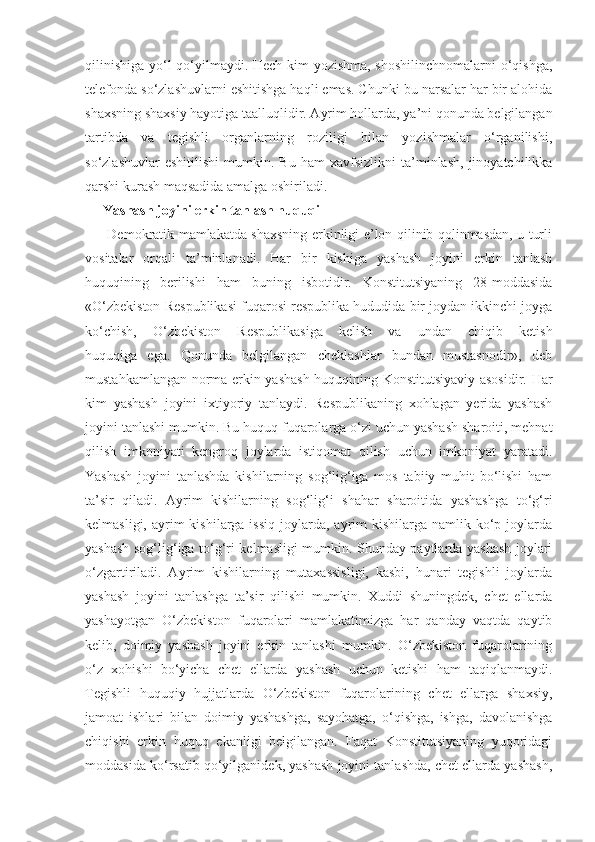 qilinishiga yo‘l qo‘yilmaydi. Hech kim yozishma, shoshilinchnomalarni o‘qishga,
telefonda so‘zlashuvlarni eshitishga haqli emas. Chunki bu narsalar har bir alohida
shaxsning shaxsiy hayotiga taalluqlidir. Ayrim hollarda, ya’ni qonunda belgilangan
tartibda   va   tegishli   organlarning   roziligi   bilan   yozishmalar   o‘rganilishi,
so‘zlashuvlar   eshitilishi   mumkin.  Bu   ham   xavfsizlikni   ta’minlash,   jinoyatchilikka
qarshi kurash maqsadida amalga oshiriladi.
Yashash joyini erkin tanlash huquqi
         Demokratik mamlakatda shaxsning erkinligi e’lon qilinib qolinmasdan, u turli
vositalar   orqali   ta’minlanadi.   Har   bir   kishiga   yashash   joyini   erkin   tanlash
huquqining   berilishi   ham   buning   isbotidir.   Konstitutsiyaning   28-moddasida
«O‘zbekiston Respublikasi fuqarosi respublika hududida bir joydan ikkinchi joyga
ko‘chish,   O‘zbekiston   Respublikasiga   kelish   va   undan   chiqib   ketish
huquqiga   ega.   Qonunda   belgilangan   cheklashlar   bundan   mustasnodir»,   deb
mustahkamlangan norma erkin yashash huquqining Konstitutsiyaviy asosidir. Har
kim   yashash   joyini   ixtiyoriy   tanlaydi.   Respublikaning   xohlagan   yerida   yashash
joyini tanlashi mumkin. Bu huquq fuqarolarga o‘zi uchun yashash sharoiti, mehnat
qilish   imkoniyati   kengroq   joylarda   istiqomat   qilish   uchun   imkoniyat   yaratadi.
Yashash   joyini   tanlashda   kishilarning   sog‘lig‘iga   mos   tabiiy   muhit   bo‘lishi   ham
ta’sir   qiladi.   Ayrim   kishilarning   sog‘lig‘i   shahar   sharoitida   yashashga   to‘g‘ri
kelmasligi,  ayrim   kishilarga issiq   joylarda,  ayrim  kishilarga  namlik ko‘p joylarda
yashash sog‘lig‘iga to‘g‘ri kelmasligi mumkin. Shunday paytlarda yashash joylari
o‘zgartiriladi.   Ayrim   kishilarning   mutaxassisligi,   kasbi,   hunari   tegishli   joylarda
yashash   joyini   tanlashga   ta’sir   qilishi   mumkin.   Xuddi   shuningdek,   chet   ellarda
yashayotgan   O‘zbekiston   fuqarolari   mamlakatimizga   har   qanday   vaqtda   qaytib
kelib,   doimiy   yashash   joyini   erkin   tanlashi   mumkin.   O‘zbekiston   fuqarolarining
o‘z   xohishi   bo‘yicha   chet   ellarda   yashash   uchun   ketishi   ham   taqiqlanmaydi.
Tegishli   huquqiy   hujjatlarda   O‘zbekiston   fuqarolarining   chet   ellarga   shaxsiy,
jamoat   ishlari   bilan   doimiy   yashashga,   sayohatga,   o‘qishga,   ishga,   davolanishga
chiqishi   erkin   huquq   ekanligi   belgilangan.   Faqat   Konstitutsiyaning   yuqoridagi
moddasida ko‘rsatib qo‘yilganidek, yashash joyini tanlashda, chet ellarda yashash, 