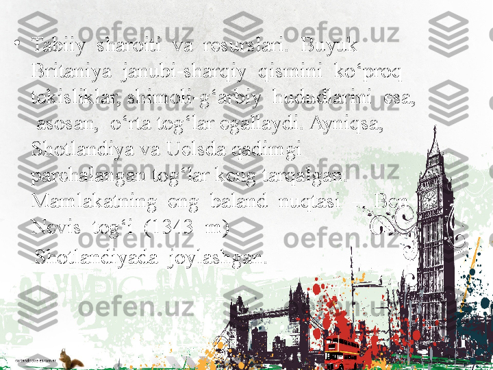 •
Tabiiy  sharoiti  va  resurslari.  Buyuk  
Britaniya  janubi-sharqiy  qismini  ko‘proq  
tekisliklar, shimoli-g‘arbiy  hududlarini  esa, 
 asosan,  o‘rta tog‘lar egallaydi. Ayniqsa, 
Shotlandiya va Uelsda qadimgi 
parchalangan tog‘lar keng tarqalgan.  
Mamlakatning  eng  baland  nuqtasi  –  Ben-
Nevis  tog‘i  (1343  m)  
     Shotlandiyada  joylashgan. 