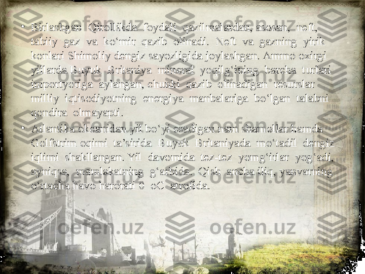 •
Birlashgan  Qirollikda  foydali  qazilmalardan, asosan,  neft,  
tabiiy  gaz  va  ko‘mir  qazib  olinadi.  Neft  va  gazning  yirik 
konlari Shimoliy dengiz sayozligida joylashgan. Ammo oxirgi 
yillarda Buyuk  Britaniya  mineral  yoqilg‘ining  barcha  turlari  
importyoriga  aylangan, chunki  qazib  olinadigan  resurslar  
milliy  iqtisodiyotning  energiya  manbalariga  bo‘lgan  talabni  
qondira  olmayapti.
•
Atlantika okeanidan yil bo‘yi esadigan nam shamollar hamda 
Golfstrim oqimi  ta’sirida  Buyuk  Britaniyada  mo‘tadil  dengiz  
iqlimi  shakllangan. Yil  davomida  tez-tez  yomg‘irlar  yog‘adi, 
ayniqsa,  mamlakatning  g‘arbida.  Qish  ancha iliq, yanvarning 
o‘rtacha havo harorati 0  oC  atrofida. 