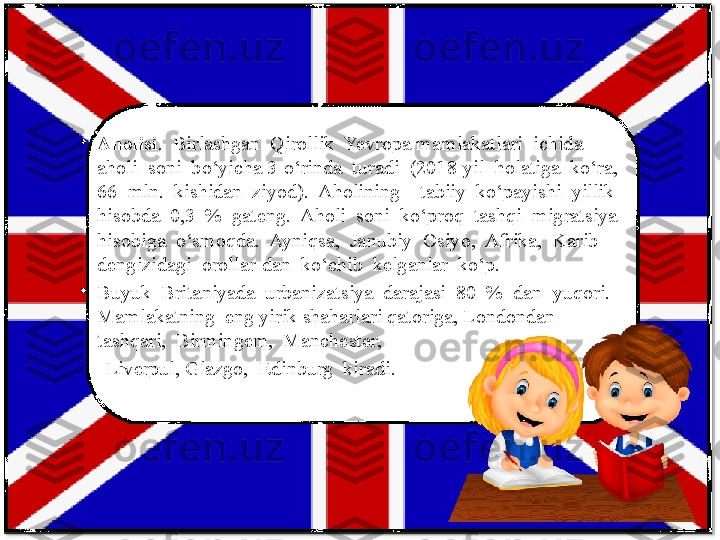 •
Aholisi .  Birlashgan  Qirollik  Yevropa mamlakatlari  ichida  
aholi  soni  bo‘yicha 3-o‘rinda  turadi  (2018-yil  holatiga  ko‘ra, 
66  mln.  kishidan  ziyod).  Aholining    tabiiy  ko‘payishi  yillik  
hisobda  0,3  %  gateng.  Aholi  soni  ko‘proq  tashqi  migratsiya  
hisobiga  o‘smoqda.  Ayniqsa,  Janubiy  Osiyo,  Afrika,  Karib  
dengizidagi  orollar-dan  ko‘chib  kelganlar  ko‘p. 
•
Buyuk  Britaniyada  urbanizatsiya  darajasi  80  %  dan  yuqori.  
Mamlakatning  eng yirik shaharlari qatoriga, Londondan 
tashqari,  Birmingem,  Manchester,  
      Liverpul, Glazgo,  Edinburg  kiradi. 