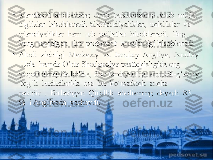 •
Mamlakat  aholisining  etnik  tarkibida eng  yirik  millat  
inglizlar  hisoblanadi. Shotlandiyaliklar,  uelsliklar  va  
irlandiyaliklar  ham  tub  millatlar  hisoblanadi.  Eng 
keng  tarqalgan  din  protestant  xristianligi hisoblanadi.
•
Aholi  zichligi  Markaziy  va  Janubiy  Angliya,  Janubiy 
 Uels  hamda O‘rta Shotlandiya pasttekisligida eng 
yuqori darajada bo‘lsa, Shotlandiyaning  shimoli-g‘arbiy 
 tog‘li  hududlarida  esa  bu  ko‘rsatkich  ancha  
pastdir  .  Birlashgan  Qirollik  aholisining  deyarli  85  
%  i Angliyada  yashaydi. 