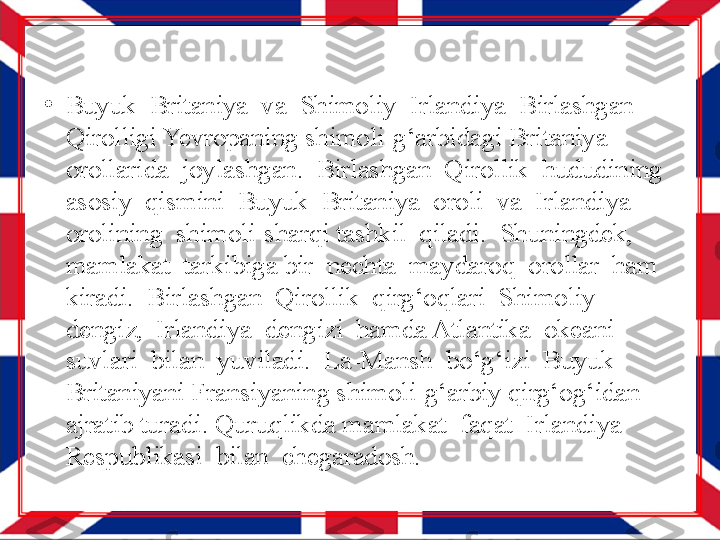 •
Buyuk  Britaniya  va  Shimoliy  Irlandiya  Birlashgan 
Qirolligi Yevropaning shimoli-g‘arbidagi Britaniya  
orollarida  joylashgan.  Birlashgan  Qirollik  hududining  
asosiy  qismini  Buyuk  Britaniya  oroli  va  Irlandiya  
orolining  shimoli-sharqi tashkil  qiladi.  Shuningdek,  
mamlakat  tarkibiga bir  nechta  maydaroq  orollar  ham  
kiradi.  Birlashgan  Qirollik  qirg‘oqlari  Shimoliy  
dengiz,  Irlandiya  dengizi  hamda Atlantika  okeani  
suvlari  bilan  yuviladi.  La-Mansh  bo‘g‘izi  Buyuk  
Britaniyani Fransiyaning shimoli-g‘arbiy qirg‘og‘idan 
ajratib turadi. Quruqlikda mamlakat  faqat  Irlandiya  
Respublikasi  bilan  chegaradosh. 