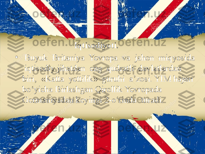                             Iqtisodiyoti. 
•
  Buyuk  Britaniya  Yevropa  va  jahon  miqyosida 
 iqtisodiy jihatdan  eng  qudratli  davlatlardan  
biri,  «Katta  yettilik»  guruhi  a’zosi. YIM hajmi 
bo‘yicha Birlashgan Qirollik Yevropada 
Germaniyadan keyingi 2-o‘rinda  turadi. 