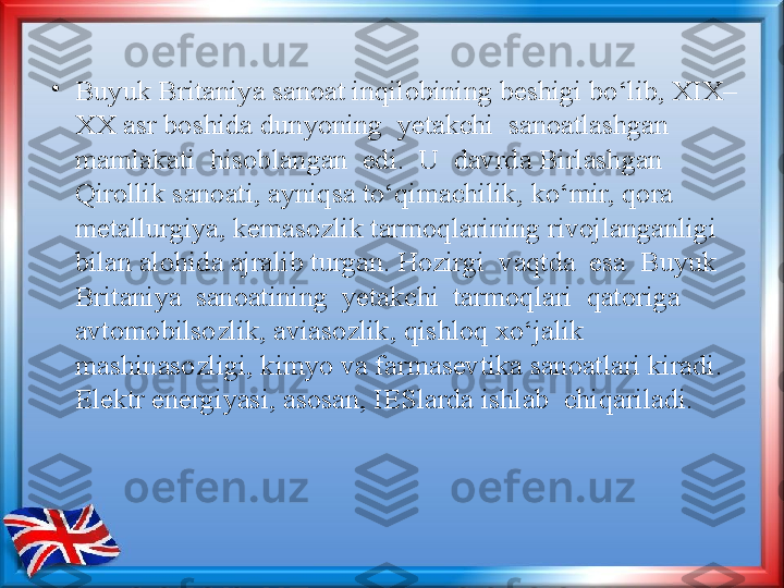 •
Buyuk Britaniya sanoat inqilobining beshigi bo‘lib, XIX–
XX asr boshida   dunyoning  yetakchi  sanoatlashgan  
mamlakati  hisoblangan  edi.  U  davrda Birlashgan 
Qirollik sanoati, ayniqsa to‘qimachilik, ko‘mir, qora 
metallurgiya, kemasozlik tarmoqlarining rivojlanganligi 
bilan alohida ajralib turgan. Hozirgi  vaqtda  esa  Buyuk  
Britaniya  sanoatining  yetakchi  tarmoqlari  qatoriga 
avtomobilsozlik, aviasozlik, qishloq xo‘jalik 
mashinasozligi, kimyo va farmasevtika sanoatlari kiradi. 
Elektr energiyasi, asosan, IESlarda ishlab  chiqariladi. 