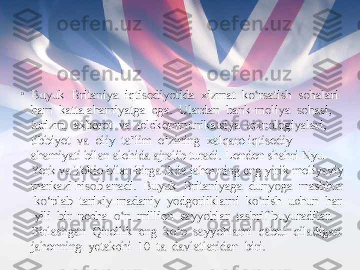 •
Buyuk  Britaniya  iqtisodiyotida  xizmat  ko‘rsatish  sohalari  
ham  katta ahamiyatga  ega.  Ulardan  bank-moliya  sohasi,  
turizm,  axborot  va  telekommunikatsiya  texnologiyalari,  
tibbiyot  va  oliy  ta’lim  o‘zining  xalqaro iqtisodiy 
ahamiyati bilan alohida ajralib turadi. London shahri Nyu-
York va Tokio bilan birgalikda jahonning eng yirik moliyaviy 
markazi hisoblanadi.  Buyuk  Britaniyaga  dunyoga  mashhur 
 ko‘plab  tarixiy-madaniy  yodgorliklarni  ko‘rish  uchun  har 
 yili  bir  necha  o‘n  million  sayyohlar  tashrif buyuradilar.  
Birlashgan  Qirollik  eng  ko‘p  sayyohlarni  qabul  qiladigan 
jahonning  yetakchi  10  ta  davlatlaridan  biri. 