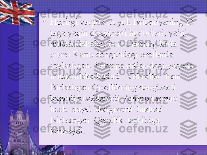 •
Hozirgi vaqtda Buyuk Britaniyaning 15 
taga yaqin dengizorti hududlari, ya’ni 
mustamlakalari bor. Ularning katta 
qismi Karib dengizidagi orollarda 
joylashgan. Yevropa qit’asidagi yagona 
mustamlaka hudud – Gibraltar  ham 
Birlashgan Qirollikning   dengizorti 
hududi hisoblanadi. Ammo rasman 
hech  qaysi  dengizorti  hududi  
Birlashgan  Qirollik  tarkibiga  
kirmaydi.  