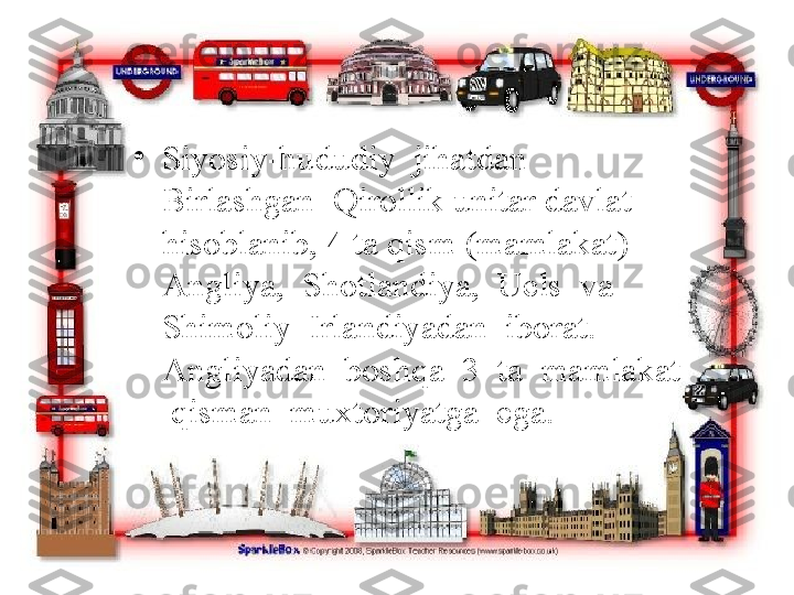 •
Siyosiy-hududiy  jihatdan  
Birlashgan  Qirollik   unitar davlat 
hisoblanib, 4 ta qism (mamlakat) – 
Angliya,  Shotlandiya,  Uels  va  
Shimoliy  Irlandiyadan  iborat.  
Angliyadan  boshqa  3  ta  mamlakat 
 qisman  muxtoriyatga  ega. 