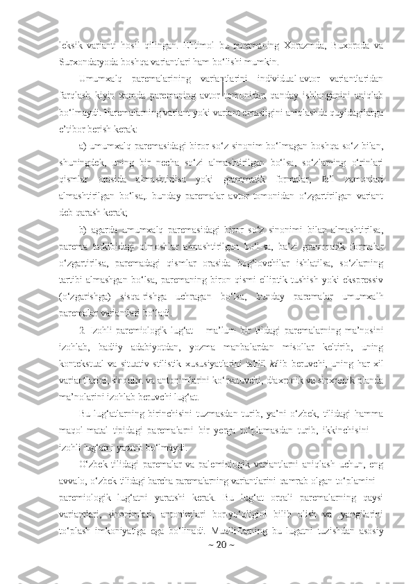 leksik   varianti   hosil   qilingan.   Ehtimol   bu   paremaning   Xorazmda,   Buxoroda   va
Surxondaryoda boshqa variantlari ham bo‘lishi mumkin.
Umumxalq   paremalarining   variantlarini   individual-avtor   variantlaridan
farqlash   kiyin   xamda   paremaning   avtor   tomonidan   qanday   ishlanganini   aniqlab
bo‘lmaydi. Paremalarning variant yoki variant emasligini aniqlashda quyidagilarga
e’tibor berish kerak:
a)   umumxalq paremasidagi  biror  so‘z sinonim bo‘lmagan boshqa so‘z bilan,
shuningdek,   uning   bir   necha   so‘zi   almashtirilgan   bo‘lsa,   so‘zlarning   o‘rinlari
qismlar   orasida   almashtirilsa   yoki   grammatik   formalar,   fe’l   zamonlari
almashtirilgan   bo‘lsa,.   bunday   paremalar   avtor   tomonidan   o‘zgartirilgan   variant
deb qarash kerak;
b)   agarda   umumxalq   paremasidagi   biror   so‘z   sinonimi   bilan   almashtirilsa,
parema   tarkibidagi   olmoshlar   almashtirilgan   bo‘l-sa,   ba’zi   grammatik   formalar
o‘zgartirilsa,   paremadagi   qismlar   orasida   bog‘lovchilar   ishlatilsa,   so‘zlarning
tartibi   almashgan   bo‘lsa,   paremaning   biron   qismi   elliptik   tushish   yoki   ekspressiv
(o‘zgarishga)   sisqa-rishga   uchragan   bo‘lsa,   bunday   paremalar   umumxalh
paremalar variantlari bo‘ladi.
2.   Izohli   paremiologik   lug‘at   –   ma’lum   bir   tildagi   paremalarning   ma’nosini
izohlab,   badiiy   adabiyotdan,   yozma   manbalardan   misollar   keltirib,   uning
kontekstual   va   situativ   stilistik   xususiyatlarini   tahlil   ki lib   beruvchi,   uning   har   xil
variantlarini, sinonim va antonimlarini ko‘rsatuvchi, diaxronik va sinxronik planda
ma’nolarini izohlab beruvchi lug‘at.
Bu   lug‘atlarning   birinchisini   tuzmasdan   turib,   ya’ni   o‘zbek,   tilidagi   hamma
maqol-matal   tipidagi   paremalarni   bir   yerga   to‘plamasdan   turib,   ikkinchisini   —
izohli lug‘atni yaratib bo‘lmaydi.
O‘zbek   tilidagi   paremalar   va   palemiologik   variantlarni   aniqlash   uchun,   eng
avvalo, o‘zbek   tilidagi barcha paremalarning variantla rini qamrab olgan to‘plamini   –
pare miologik   lug‘atni   yaratshi   kerak.   Bu   lug‘at   orqali   paremalarning   qaysi
variantlari,   sinonimlari,   antonimlari   bor-yo‘qligini   bilib   olish   va   .yangilarini
to‘plash   imkoniyatiga   ega   bo‘linadi.   Muallif larning   bu   lugatni   tuzishdan   asosiy
~  20  ~ 