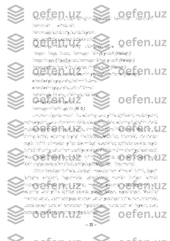   Bemor dardini dori,  odam ko‘nglini odam oladi.' Bemor oshi  –  bezor oshi. 
Bemor oshi  —  xo‘rda osh .
Benomusga kunda to‘y, kunda bayram.
Benuqson do‘st axtargan do‘stsiz qolar.
Berarmonga  –  beshov     ko‘p,     olarmanga  –  oltov      oz.
           Bergan  –  betga   boqar,    bermagan  –  kimga yoqar?  (Ta rixiy:) 
Bergan boyga (biyga)  yoqar, bermagan  kimga yoqar?  (Tarixiy-) 
Berganga  bitta  ham ko‘p, olganga  o‘nta  ham oz.  (Tarixiy.) 
Berganning betiga qarama, uzumini ye, bog‘ini so‘rama!   (Tarixiy.) 
«Berdi»siyai aytguncha, belimni bukma! 
«Berdi»sini aytguncha, urib o‘ldirma! 
Berishingda bir sina, olishingda  ikki  sina!
Bermaganga berib uyaltir! 
Bermaganni berib uyaltir.  (N. 0.)
Umuman   olganda   maqol   –bu   xalqning   uzoq   yillik   tajribasini,   madaniyatini,
ma’naviyatini, uzoq o‘tmishini  o‘zida aks ettirib, o‘sha xalqning borlig‘ini  o‘zida
mujassamlashtiruvchi noyob   manba, qimmatli topilma hisoblanadi. Maqollar –bu
tilning   ko‘rki,   xalqning   boyligi   hisoblanadi.   Maqollar,   bilamizki,   o‘z-o‘zidan
paydo   bo‘lib   qolmasdan   yillar   davomidagi   kuzatishlar,   tajribalar   asosida   paydo
bo‘ladi.  Shuning uchun ham u tarbiya vositasi sifatida muhim ahamiyat kasb etadi.
Maqol   ta’sir   jihatidan   ham   muhim   bo‘lib,   o‘z   o‘rnida   topib   qo‘llanilgan   maqol
kishi ongiga tezda ta’sir qiladi, tarbiyalaydi. Maqollar – ibrat manbai. 
E’tibor   beradigan   bo‘lsak,   ulardagi     mavzular   ham   xilma-xil   bo‘lib,   deyarli
ko‘pgina   sohalarni,   hayotimizda   uchratishimiz   mumkin   bo‘lgan   ko‘plab
hodisalarni   qamrab   olgan.   Chunki,   maqollar   yuqorida   ta’kidlaganimiz   kabi
xalqning   uzoq   yillik   tajribasi   asosida   yuzaga   kelgan,   sayqallangan.   Maqollar
insonlar  uchun, ularni  tarbiyaga  chorlash  uchun yaratilgan bo‘lsa  ham, bilamizki,
ularda   asosan   turfa   xil   ramzlardan   foydalanilgan.   Bunda   turli   xil   hayvon,   qush,
parranda obrazlaridan mohirona  foydalanilgan. 
~  22  ~ 