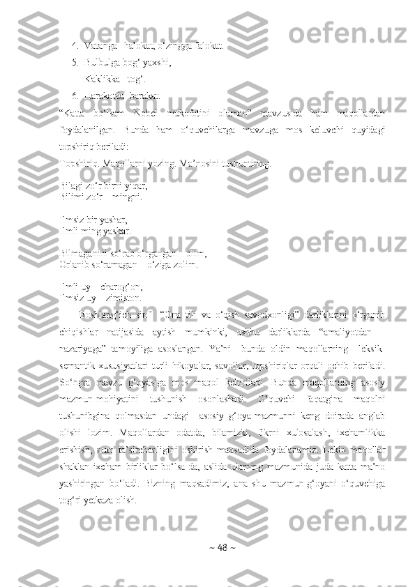 4. Vatanga –halokat, o‘zingga falokat.
5. Bulbulga bog‘ yaxshi, 
Kaklikka –tog‘.
6. Harakatda  barakat. 
“Katta   bo‘lsam   Nobel   mukofotini   olaman”   mavzusida   ham   maqollardan
foydalanilgan.   Bunda   ham   o‘quvchilarga   mavzuga   mos   keluvchi   quyidagi
topshiriq beriladi:
Topshiriq. Maqollarni yozing. Ma’nosini tushuntiring.
Bilagi zo‘r birni yiqar,
Bilimi zo‘r – mingni.
Ilmsiz bir yashar,
Ilmli ming yashar.
Bilmaganini so‘rab o‘rgangan – olim,
Orlanib so‘ramagan – o‘ziga zolim.
Ilmli uy – charog‘on,
Ilmsiz uy – zimiston.
Boshlang‘ich   sinf     “Ona   tili   va   o‘qish   savodxonligi”   darliklarini   o‘rganib
chiqishlar   natijasida   aytish   mumkinki,   ushbu   darliklarda   “amaliyotdan   –
nazariyaga”   tamoyiliga   asoslangan.   Ya’ni     bunda   oldin   maqollarning     leksik-
semantik   xususiyatlari   turli   hikoyalar,   savollar,   topshiriqlar   orqali   ochib   beriladi.
So‘ngra   mavzu   g‘oyasiga   mos   maqol   keltiriladi.   Bunda   maqollarning   asosiy
mazmun-mohiyatini   tushunish   osonlashadi.   O‘quvchi   faqatgina   maqolni
tushunibgina   qolmasdan   undagi     asosiy   g‘oya-mazmunni   keng   doirada   anglab
olishi   lozim.   Maqollardan   odatda,   bilamizki,   fikrni   xulosalash,   ixchamlikka
erishish,   nutq   ta’sirchanligini   oshirish   maqsadida   foydalanamiz.   Lekin   maqollar
shaklan   ixcham   birliklar   bo‘lsa-da,   aslida   ularning   mazmunida   juda   katta   ma’no
yashiringan   bo‘ladi.   Bizning   maqsadimiz,   ana   shu   mazmun-g‘oyani   o‘quvchiga
tog‘ri yetkaza olish.
 
~  48  ~ 