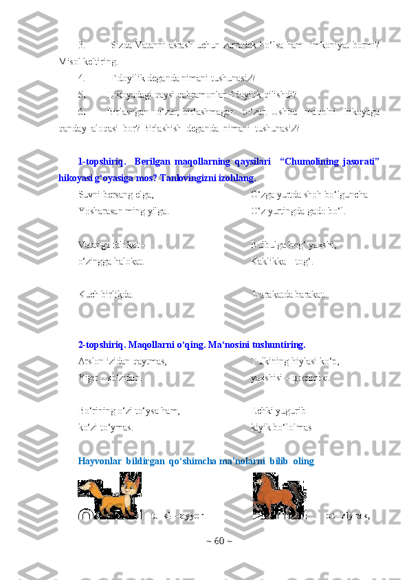 3.   Sizda Vatanni  asrash  uchun zarradek bo‘lsa ham    imkoniyat  bormi?
Misol keltiring.
4.  Fidoyilik deganda nimani tushunasiz?
5. Hikoyadagi qaysi qahramonlar fidoyilik qilishdi? 
6. Birlashgan     o‘zar,   birlashmagan     to‘zar.   Ushbu     maqolni     hikoyaga
qanday  aloqasi  bor? Birlashish  deganda  nimani  tushunasiz? 
1-topshiriq.     Berilgan   maqollarning   qaysilari     “Chumolining   jasorati”
hikoyasi g‘oyasiga mos? Tanlovingizni izohlang.
Suvni bersang elga,
Yosharasan ming yilga.
Vatanga falokat –
o‘zingga halokat. O‘zga yurtda shoh bo‘lguncha
O‘z yurtingda gado bo‘l.
Bulbulga bog‘ yaxshi,
Kaklikka – tog‘.
Kuch birlikda.  Harakatda barakat.
2-topshiriq. Maqollarni o‘qing. Ma‘nosini tushuntiring.
Arslon izidan qaytmas,
Yigit – so‘zidan.
Bo‘rining o‘zi to‘ysa ham,
ko‘zi to‘ymas. Tulkining hiylasi ko‘p,
yaxshisi – qochmoq.
Echki yugurib
kiyik bo‘lolmas
Hayvonlar  bildirgan  qo‘shimcha ma’nolarni  bilib  oling 
    tulki---ayyor  ot –ziyrak, 
~  60  ~ 