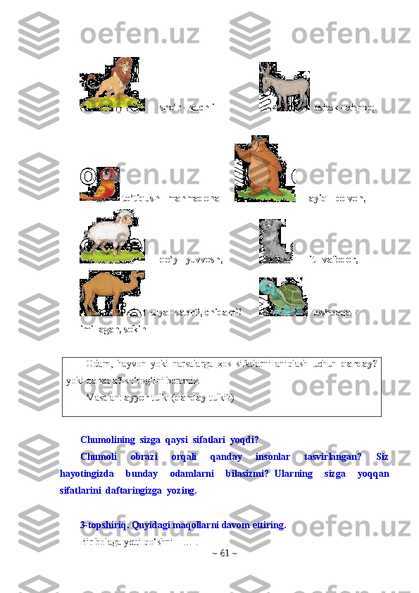 she’r –kuchli   eshak –ahmoq
 to‘tiqush –mahmadona  ayiq –polvon, 
qo‘y –yuvvosh,  it –vafodor,
  tuya –sabrli, chidamli   toshbaqa –
imillagan, sekin
Odam,   hayvon   yoki   narsalarga   xos   sifatlarni   aniqlash   uchun   qanday?
yoki  qanaqa?  so‘rog‘ini beramiz.
Masalan:  ayyor  tulki ( qanday  tulki?)
Chumolining  sizga  qaysi  sifatlari  yoqdi?
Chumoli     obrazi     orqali     qanday     insonlar     tasvirlangan?     Siz
hayotingizda     bunday     odamlarni     bilasizmi?   Ularning     sizga     yoqqan
sifatlarini  daftaringizga  yozing. 
3-topshiriq. Quyidagi maqollarni davom ettiring.
Bir bolaga yetti qo‘shni – … .
~  61  ~ 