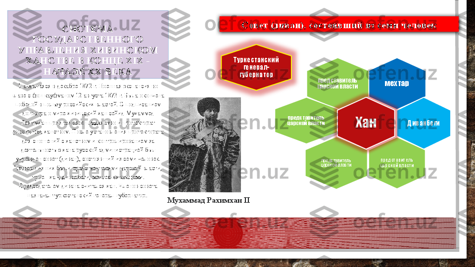 СИСТЕМА 
ГОСУДАРСТВЕННОГО 
УПРАВЛЕНИЯ ХИВИНСКОМ 
ХАНСТВЕ В КОНЦЕ XIX - 
НАЧАЛЕ XX ВЕКА
мехтарпредставитель 
царской власти
представитель 
царской власти
Диванбеги
представитель 
царской властипредставитель 
царской власти ХанТуркестанский 
генерал-
губернатор
Начавшаяся в декабре 1872 г. Военная экспансия во 
главе с фон кауфманом 12 августа 1873 г. Была окончена 
победой в пользу российских властей. С подписанием 
договора о мире хивинский хан сейид Мухаммед 
Рахимхан признал свое подданство и протекторат 
россии над ханством. После установления протектората 
для сношений с ханством и контролированием за 
деятельностью хана русской администрацией был 
учрежден совет (диван), состоявший из семи человек. 
Четверо из них были представителями царской власти, 
трое - хан, диванбеги, мехтер-хивинцами. 
Председателем дивана считался хан. Членов совета 
назначал туркестанский генерал-губернатор. 
Мухаммад Рахимхан  II  Совет (диван), состоявший из семи человек  