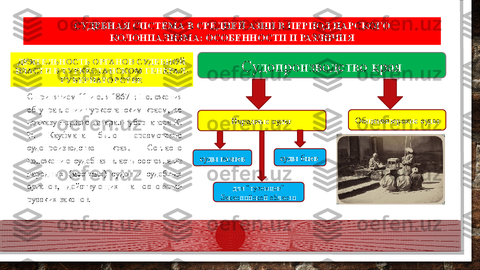 ДЕЯТЕЛЬНОСТЬ ОРГАНОВ СУДЕБНОЙ 
ВЛАСТИ В ТУРКЕСТАНСКОМ ГЕНЕРАЛ-
ГУБЕРНАТОРСТВЕ
С принятием 11 июля 1867 г. Положения 
об  управлении  туркестанским  краем,  по 
приказу  первого  генерал-губернатора  К. 
П.  Кауфмана  было  пересмотрено 
судопроизводство  края.  Согласно 
положению  судебная  власть  состояла  из 
народных  (местных)  судов  и  судебных 
органов,  действующих  на  основании 
русских законов. СУДЕБНАЯ СИСТЕМА В СРЕДНЕЙ АЗИИ В ПЕРИОД ЦАРСКОГО 
КОЛОНИАЛИЗМА: ОСОБЕННОСТИ И РАЗЛИЧИЯ
Судопроизводство края
Народные суды  Общеимперские суды
суды казиев суды биев 
для “туземцев” 
Закаспийской области  