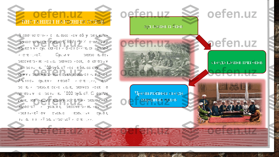 ИНСТАНЦИЯ НАРОДНЫХ СУДОВ
В  соответствии  с  положением  об  управлении 
туркестанским  краем  (1867  г.)  И  степными 
областями  суд  казиев  и  биев  считался  первой 
инстанцией.  Судьям  разрешалось 
рассматривание  дел  размер  иска,  по  которым 
не превышал 100 рублей иск на более крупные 
суммы  рассматривали  съезда  казиев  или  биев. 
Являясь  судами  второй  инстанции,  они 
решали  гражданские  дела,  размер  иска  по 
которым  не  превышал  1000  рублей.  Спорные 
дела,  возникшие  между  жителями  различных 
волостей  и  уездов,  рассматривались  на 
чрезвычайном  съезде  народных  судов, 
выполнявший роль третьей инстанции.  суд казиев и биев
съезда казиев или биев
Чрезвычайном съезде 
народных судов  