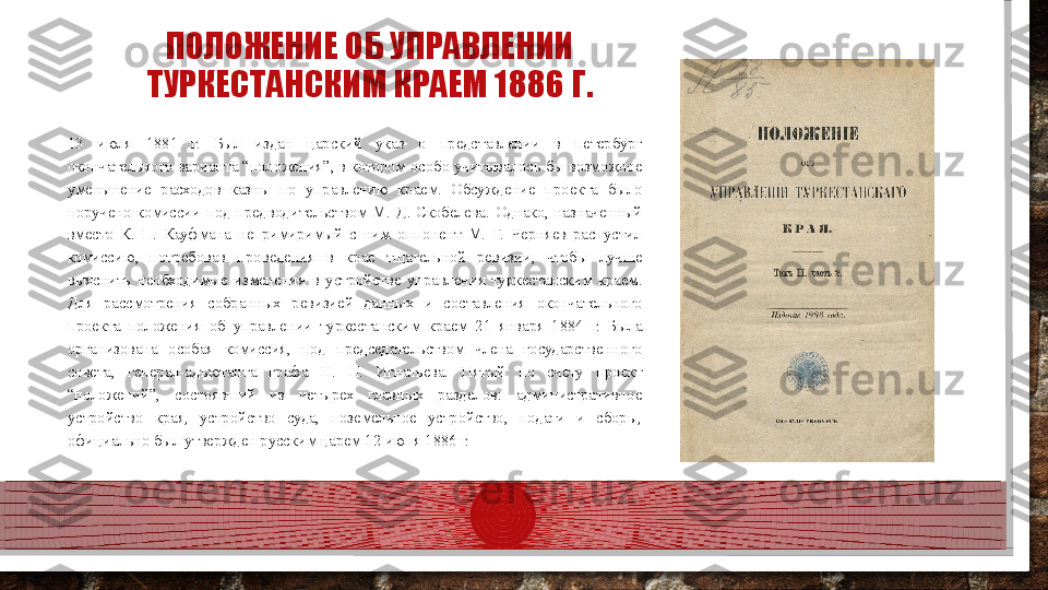 ПОЛОЖЕНИЕ ОБ УПРАВЛЕНИИ 
ТУРКЕСТАНСКИМ КРАЕМ  1886  Г.
13  июля  1881  г.  Был  издан  царский  указ  о  представлении  в  петербург 
окончательного варианта “положения”, в котором особо учитывалось бы возможное 
уменьшение  расходов  казны  по  управлению  краем.  Обсуждение  проекта  было 
поручено  комиссии  под  предводительством  М.  Д.  Скобелева.  Однако,  назначенный 
вместо  К.  П.  Кауфмана  непримиримый  с  ним  оппонент  М.  Г.  Черняев  распустил 
комиссию,  потребовав  проведения  в  крае  тщательной  ревизии,  чтобы  лучше 
выяснить  необходимые  изменения  в  устройстве  управления  туркестанским  краем . 
Для  рассмотрения  собранных  ревизией  данных  и  составления  окончательного 
проекта  положения  об  управлении  туркестанским  краем  21  января  1884  г.  Была 
организована  особая  комиссия,  под  председательством  члена  государственного 
совета,  генерал-адъютанта  графа  Н.  Н.  Игнатьева.  Пятый  по  счету  проект 
“положений”,  состоявший  из  четырех  главных  разделов:  административное 
устройство  края,  устройство  суда,  поземельное  устройство,  подати  и  сборы, 
официально был утвержден русским царем 12 июня 1886 г.  