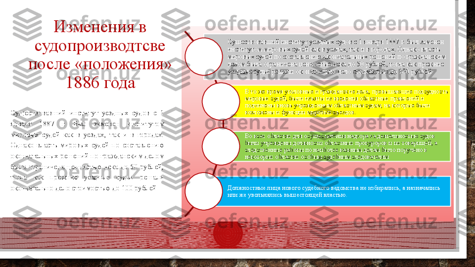 Изменения в 
судопроизводтсве 
после «положения» 
1886 года Существовавший институт уездных судов с 1 января 1887 г. был заменен 
институтом мировых судей как в уездах, так и в городах. Однако власть 
мировых судей по составлению окончательных решений по гражданским 
делом была ограничена ценностью иска до 50 рублей, тогда как прежние 
уездные судьи решали окончательно дело стоимостью до 100 рублей
В то же время уголовные и гражданские дела, превышающие подсудность 
мировых судей, были изъяты из введения областных правлений и 
подчинены вновь учрежденным областным судам, на которые были 
возложены и функции мировых съездов.
Во всех областях для осуществления надзора за деятельностью судов 
были учреждены должности областных прокуроров и их товарищей, а 
следственные работы по наиболее важным делам было поручено в 
некоторых областях особым судебным следователям
Должностные лица нового судебного ведомства не избирались, а назначались 
или же увольнялись вышестоящей властью. Существовавший  институт  уездных  судов  с  1 
января  1887  г.  Был  заменен  институтом 
мировых  судей  как  в  уездах,  так  и  в  городах. 
Однако  власть  мировых  судей  по  составлению 
окончательных решений по гражданским делом 
была  ограничена  ценностью  иска  до  50  рублей, 
тогда  как  прежние  уездные  судьи  решали 
окончательно дело стоимостью до 100 рублей  