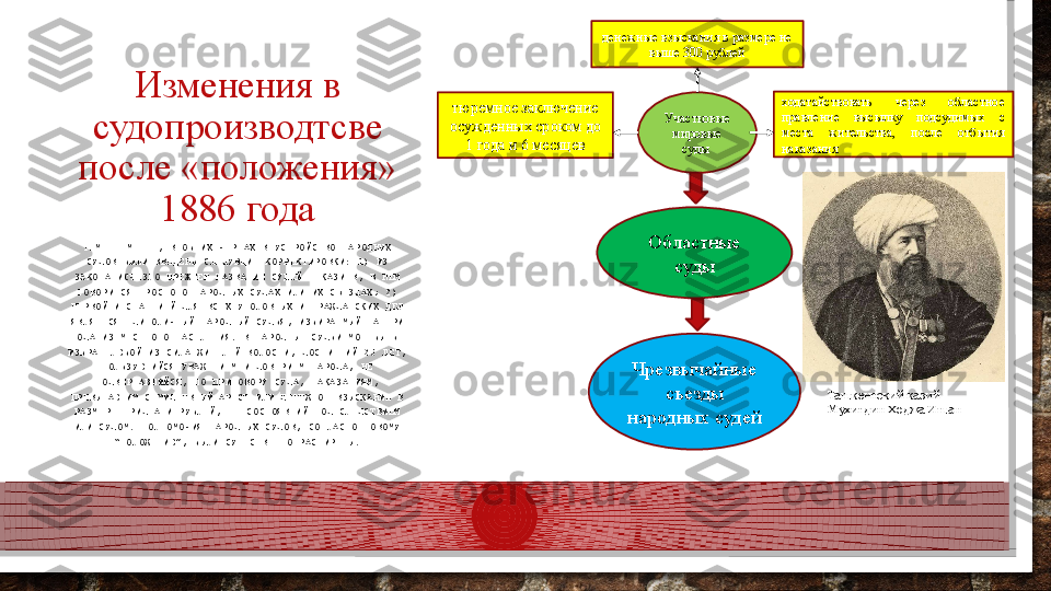 Изменения в 
судопроизводтсве 
после «положения» 
1886 года
ТЕМ НЕ МЕНЕЕ, В ОБЩИХ ЧЕРТАХ В УСТРОЙСТВО НАРОДНЫХ 
СУДОВ БЫЛИ ВВЕДЕНЫ СЛЕДУЮЩИЕ КОРРЕКТИРОВКИ: 1) ИЗ 
ЗАКОНА ИСЧЕЗЛО ПРЕЖНЕЕ НАЗВАНИЕ СУДЕЙ - КАЗИЕВ, В НЕМ 
ГОВОРИТСЯ ПРОСТО О НАРОДНЫХ СУДАХ ИЛИ ИХ СЪЕЗДАХ; 2) 
ПЕРВОЙ ИНСТАНЦИЕЙ ДЛЯ ВСЕХ УГОЛОВНЫХ И ГРАЖДАНСКИХ ДЕЛ 
ЯВЛЯЕТСЯ ЕДИНОЛИЧНЫЙ НАРОДНЫЙ СУДЬЯ, ИЗБИРАЕМЫЙ НА ТРИ 
ГОДА ИЗ МЕСТНОГО НАСЕЛЕНИЯ. В НАРОДНЫЕ СУДЬИ МОГ БЫТЬ- 
ИЗБРАН ЛЮБОЙ ИЗ СИЛА ЖИТЕЛЕЙ ВОЛОСТИ, ДОСТИГШИЙ 25 ЛЕТ, 
ПОЛЬЗУЮЩИЙСЯ УВАЖЕНИЕМ И ДОВЕРИЕМ НАРОДА, НЕ 
ПОДВЕРГАВШИЙСЯ, ПО ПРИГОВОРУ СУДА, НАКАЗАНИЯМ, 
ПРЕВЫШАЮЩИМ СЕМИДНЕВНЫЙ АРЕСТ ИЛИ ДЕНЕЖНОЕ ВЗЫСКАНИЕ В 
РАЗМЕРЕ ТРИДЦАТИ РУБЛЕЙ, НЕ СОСТОЯВШИЙ ПОД СЛЕДСТВИЕМ 
ИЛИ СУДОМ. ПОЛНОМОЧИЯ НАРОДНЫХ СУДОВ, СОГЛАСНО НОВОМУ 
“ПОЛОЖЕНИЮ”, БЫЛИ СУЩЕСТВЕННО РАСШИРЕНЫ. Участковые 
мировые 
суды денежные взыскания в размере не 
выше 300 рублей
тюремное заключение 
осужденных сроком до 
1 года и 6 месяцев ходатайствовать  через  областное 
правление  высылку  подсудимых  с 
места  жительства,  после  отбытия 
наказания
Областные 
суды
Чрезвычайные 
съезды 
народных судей Ташкентский казий 
Мухитдин Ходжа Ишан  